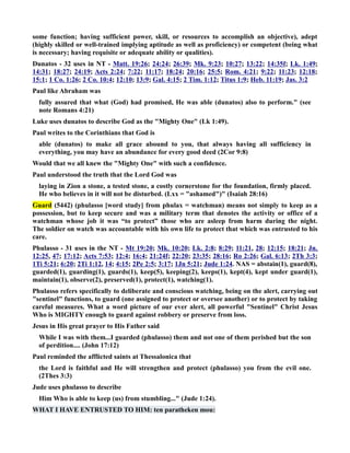 some function; having sufficient power, skill, or resources to accomplish an objective), adept 
(highly skilled or well-trained implying aptitude as well as proficiency) or competent (being what 
is necessary; having requisite or adequate ability or qualities). 
Dunatos - 32 uses in T - Matt. 19:26; 24:24; 26:39; Mk. 9:23; 10:27; 13:22; 14:35f; Lk. 1:49; 
14:31; 18:27; 24:19; Acts 2:24; 7:22; 11:17; 18:24; 20:16; 25:5; Rom. 4:21; 9:22; 11:23; 12:18; 
15:1; 1 Co. 1:26; 2 Co. 10:4; 12:10; 13:9; Gal. 4:15; 2 Tim. 1:12; Titus 1:9; Heb. 11:19; Jas. 3:2 
Paul like Abraham was 
fully assured that what (God) had promised, He was able (dunatos) also to perform. (see 
note Romans 4:21) 
Luke uses dunatos to describe God as the Mighty One (Lk 1:49). 
Paul writes to the Corinthians that God is 
able (dunatos) to make all grace abound to you, that always having all sufficiency in 
everything, you may have an abundance for every good deed (2Cor 9:8) 
Would that we all knew the Mighty One with such a confidence. 
Paul understood the truth that the Lord God was 
laying in Zion a stone, a tested stone, a costly cornerstone for the foundation, firmly placed. 
He who believes in it will not be disturbed. (Lxx = ashamed) (Isaiah 28:16) 
Guard (5442) (phulasso [word study] from phulax = watchman) means not simply to keep as a 
possession, but to keep secure and was a military term that denotes the activity or office of a 
watchman whose job it was “to protect” those who are asleep from harm during the night. 
The soldier on watch was accountable with his own life to protect that which was entrusted to his 
care. 
Phulasso - 31 uses in the T - Mt 19:20; Mk. 10:20; Lk. 2:8; 8:29; 11:21, 28; 12:15; 18:21; Jn. 
12:25, 47; 17:12; Acts 7:53; 12:4; 16:4; 21:24f; 22:20; 23:35; 28:16; Ro 2:26; Gal. 6:13; 2Th 3:3; 
1Ti 5:21; 6:20; 2Ti 1:12, 14; 4:15; 2Pe 2:5; 3:17; 1Jn 5:21; Jude 1:24. AS = abstain(1), guard(8), 
guarded(1), guarding(1), guards(1), keep(5), keeping(2), keeps(1), kept(4), kept under guard(1), 
maintain(1), observe(2), preserved(1), protect(1), watching(1). 
Phulasso refers specifically to deliberate and conscious watching, being on the alert, carrying out 
sentinel functions, to guard (one assigned to protect or oversee another) or to protect by taking 
careful measures. What a word picture of our ever alert, all powerful Sentinel Christ Jesus 
Who is MIGHTY enough to guard against robbery or preserve from loss. 
Jesus in His great prayer to His Father said 
While I was with them...I guarded (phulasso) them and not one of them perished but the son 
of perdition.... (John 17:12) 
Paul reminded the afflicted saints at Thessalonica that 
the Lord is faithful and He will strengthen and protect (phulasso) you from the evil one. 
(2Thes 3:3) 
Jude uses phulasso to describe 
Him Who is able to keep (us) from stumbling... (Jude 1:24). 
WHAT I HAVE ETRUSTED TO HIM: ten paratheken mou: 
 