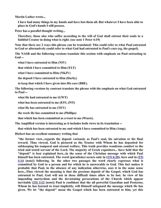 Martin Luther wrote... 
I have had many things in my hands and have lost them all. But whatever I have been able to 
place in God's hands I still possess. 
Peter has a parallel thought writing... 
Therefore, those also who suffer according to the will of God shall entrust their souls to a 
faithful Creator in doing what is right. (see note 1 Peter 4:19) 
ote that there are 2 ways this phrase can be translated: This could refer to what Paul entrusted 
to God or alternatively could refer to what God had entrusted to Paul's care (eg, the gospel). 
The ASB and the following versions translate this section with emphasis on Paul entrusting to 
God -- 
what I have entrusted to Him (IV) 
that which I have committed to Him (YLT) 
what I have committed to Him (KJV) 
the deposit I have entrusted to Him (Darby) 
to keep that which I have given into His care (BBE). 
The following versions by contrast translate the phrase with the emphasis on what God entrusted 
to Paul -- 
what He had entrusted to me (GWT) 
what has been entrusted to me (ESV, JT) 
what He has entrusted to me (TEV) 
the work He has committed to me (Phillips) 
that which has been committed as a trust to me (Wuest). 
The Amplified version is interesting as it includes both views in its translation -- 
that which has been entrusted to me and which I have committed to Him (Amp). 
Hiebert has an excellent summary writing that 
the former view...regards the deposit variously as Paul's soul, his salvation or his final 
reward. Thus viewed, God is pictured as the Trustee with Whom he has deposited for 
safekeeping his temporal and eternal welfare. This truth provides wondrous comfort to the 
tried and tested servant of the Lord. The majority of Greek expositors... have held that the 
deposit is best explained here...in the sense of the Christian message with which Paul 
himself has been entrusted. The word (paratheke) occurs only in (1Ti 6:20), here and in (2Ti 
1:14 [note]) following. In the other two passages the word clearly expresses what is 
committed by God to a person and for which he is answerable to God. This fact makes it 
probable that Paul, in the absence of any indication otherwise, uses it in the same sense 
here...Thus viewed the meaning is that the precious deposit of the Gospel, which God has 
entrusted to Paul, God will not in these difficult times allow to be lost. In view of his 
impending martyrdom and the devastating persecutions of the Church which appear 
inevitable (2Ti 3:12 [note]) Paul is confident that the all powerful Guardian and Protector, 
Whom he has learned to trust implicitly, will Himself safeguard the message which He has 
given. We let the deposit mean the Gospel which has been entrusted to him, yet this 
 
