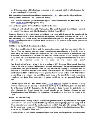 is a divine revelation which has been committed to his care, and which it is his bounden duty 
to pass on unimpaired to others. 
The root verb paratithemi is used in the Septuagint in Ps 31:5 where the David puts himself 
under (entrusts himself to) God’s protection writing... 
Into Thy hand I commit (paratithemi) my spirit. Thou hast ransomed me, O LORD, God of 
truth. (Psalm 31:5) (See Spurgeon's ote) 
Our Lord Jesus quotes first half of this verse from the cross 
crying out with a loud voice, said, “Father, into Thy hands I commit (paratithemi - entrust) 
My spirit. And having said this, He breathed His last. (Luke 23:46) 
Does not this use of the related verb paratithemi give you a added sense of the meaning of the 
noun paratheke and why Paul was able to triumphantly withstand suffering for his Lord. It is 
also interesting that church history reveals that many martyrs have also quoted this verse from 
Psalm 31:5 at the moment of execution. Such confidence at the point of death reveals tremendous 
trust in the Lord. 
F B Meyer (in Our Daily Homily) writes that... 
There is a double deposit here, and the comparison comes out clear and marked in the 
Greek. When we give our most precious treasure into the custodianship of Jesus, He turns to 
honor us by entrusting His own treasure to our care. Oh that we might be as eager to keep 
that which He entrusts to us, as He is that which we entrust to Him; so that He might be able 
to say of us, I know them in whom I have trusted, and am persuaded that they will never 
fail to do whatever needs to be done for My honor and glory. 
Our deposit with Christ. - What is the true policy of life? How can I best spend these few 
years to the best advantage? What is there beyond, and beyond? Such questions come to all 
earnest souls, and greatly trouble them, till they entrust the keeping of their souls and the 
direction of their lives into the hands of the faithful Saviour. We feel sure that He has the 
words of eternal life, and that all power is given to Him in heaven and on earth. At first there 
is something of a venture - we trust Him; next, there is the knowledge which comes from 
experience - we know Him; lastly, there is strong confidence - we are persuaded that He is 
able. 
Christ's deposit with us. - And what is this? 1Ti 6:20, 1Ti 4:16, suggests the answer. To every 
believer Jesus hands the custody of His honor, His Gospel, His Father's glory, His holy day, 
the ordinances which He bequeathed to the Church. As Ezra charged the priests to bear 
safely through the desert march the sacred vessels, so our Captain charges us, and 
throughout the whole Bible rings the injunction: Be ye clean, ye that bear the vessels of the 
Lord. 
Steven Cole tells this story... 
I read once about a family that put their elderly grandmother on a plane for her first flight. 
She wasn’t too sure about this mode of transportation, but she grudgingly went along with it. 
When she returned, some of the family members couldn’t help playfully asking, “Grannie, 
did the plane hold you up okay?” She reluctantly admitted that it did, but then added, “But I 
never put my full weight down on it.” 
Trusting Christ as your Savior means getting on board and putting your full weight down on 
 
