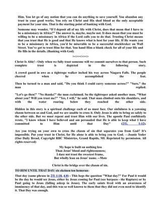 Him. You let go of any notion that you can do anything to save yourself. You abandon any 
trust in your good works. You rely on Christ and His shed blood as the only acceptable 
payment for your sins. That is the starting point of banking with God. 
Someone may wonder, “If I deposit all of my life with Christ, does that mean that I have to 
be a missionary in Africa?” The answer is, maybe, maybe not. It does mean that you must be 
willing to be a missionary in Africa if the Lord calls you to do that. Trusting Christ means 
that you trust that He is good and that He knows what is best for your life. If He wants you 
to be a missionary in Africa, you’d be miserable to be a successful stockbroker on Wall 
Street. You’ve got to trust Him for that. You hand Him a blank check for all of your life and 
He fills in the details. (Banking with God) 
 
Christ Is Able! - Only when we fully trust someone will we commit ourselves to that person. Such 
complete trust is depicted in the following story. 
A crowd gazed in awe as a tightrope walker inched his way across iagara Falls. The people 
cheered when he accomplished the feat. 
Then he turned to a man and said, Do you think I could carry someone across? Sure, the 
man replied. 
Let's go then! o thanks! the man exclaimed. So the tightroper asked another man, What 
about you? Will you trust me? Yes, I will, he said. That man climbed onto his shoulders, and 
with the water roaring below they reached the other side. 
Hidden in this story is a spiritual challenge each of us must face. Our sinfulness is a yawning 
chasm between us and God, and we are unable to cross it. Only Jesus is able to bring us safely to 
the other side. But we must repent and trust Him with our lives. The apostle Paul confidently 
wrote, I know whom I have believed and am persuaded that He is able to keep what I have 
committed to Him until that Day (2Ti. 1:12). 
Are you trying on your own to cross the chasm of sin that separates you from God? It's 
impossible. Put your trust in Christ, for He alone is able to bring you to God. —Joanie Yoder 
(Our Daily Bread, Copyright RBC Ministries, Grand Rapids, MI. Reprinted by permission. All 
rights reserved) 
My hope is built on nothing less 
Than Jesus' blood and righteousness; 
I dare not trust the sweetest frame, 
But wholly lean on Jesus' name. --Mote 
Christ is the bridge over the chasm of sin. 
TO HIM UTIL THAT DAY: eis ekeinen ten hemeran: 
That day (same phrase in 2Ti 1:18, 4:8) - This begs the question What day? For Paul it would 
be the day he would see Jesus, either by Jesus coming for Paul (see harpazo - the Rapture) or by 
Paul going to Jesus (falling asleep in Jesus). The early saints lived with an awareness of 
imminency of that day, and this was so well known to them that they did not even need to identify 
it. That Day was enough. 
 