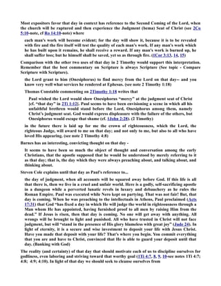 Most expositors favor that day in context has reference to the Second Coming of the Lord, when 
the church will be raptured and then experience the Judgment (bema) Seat of Christ (see 2Co 
5:10-note, cf Ro 14:10-note) where 
each man's work will become evident; for the day will show it, because it is to be revealed 
with fire and the fire itself will test the quality of each man's work. If any man's work which 
he has built upon it remains, he shall receive a reward. If any man's work is burned up, he 
shall suffer loss; but he himself shall be saved, yet so as through fire. (1Cor 3:13, 14, 15) 
Comparison with the other two uses of that day in 2 Timothy would support this interpretation. 
Remember that the best commentary on Scripture is always Scripture (See topic - Compare 
Scripture with Scripture). 
the Lord grant to him (Onesiphorus) to find mercy from the Lord on that day-- and you 
know very well what services he rendered at Ephesus. (see note 2 Timothy 1:18) 
Thomas Constable commenting on 2Timothy 1:18 writes that 
Paul wished the Lord would show Onesiphorus “mercy” at the judgment seat of Christ 
[cf. “that day” in 2Ti 1:12]. Paul seems to have been envisioning a scene in which all his 
unfaithful brethren would stand before the Lord, Onesiphorus among them, namely 
Christ’s judgment seat. God would express displeasure with the failure of the others, but 
Onesiphorus would escape that shame (cf. 1John 2:28). (2 Timothy) 
in the future there is laid up for me the crown of righteousness, which the Lord, the 
righteous Judge, will award to me on that day; and not only to me, but also to all who have 
loved His appearing. (see note 2 Timothy 4:8) 
Barnes has an interesting, convicting thought on that day - 
It seems to have been so much the object of thought and conversation among the early 
Christians, that the apostle supposed that he would be understood by merely referring to it 
as that day; that is, the day which they were always preaching about, and talking about, and 
thinking about. 
Steven Cole explains until that day as Paul's reference to... 
the day of judgment, when all accounts will be squared away before God. If this life is all 
that there is, then we live in a cruel and unfair world. Here is a godly, self-sacrificing apostle 
in a dungeon while a perverted lunatic revels in luxury and debauchery as he rules the 
Roman Empire. Paul was executed while ero kept on partying. That was not fair! But, that 
day is coming. When he was preaching to the intellectuals in Athens, Paul proclaimed (Acts 
17:31) that God “has fixed a day in which He will judge the world in righteousness through a 
Man whom He has appointed, having furnished proof to all men by raising Him from the 
dead.” If Jesus is risen, then that day is coming. o one will get away with anything. All 
wrongs will be brought to light and punished. All who have trusted in Christ will not face 
judgment, but will “stand in the presence of His glory blameless with great joy” (Jude 24). In 
light of eternity, it is a secure and wise investment to deposit your life with Jesus Christ. 
Have you made that deposit with your life? That’s where you begin. You commit everything 
that you are and have to Christ, convinced that He is able to guard your deposit until that 
day. (Banking with God) 
The reality (and certainty) of that day that should motivate each of us to discipline ourselves for 
godliness, even laboring and striving toward that worthy goal (1Ti 4:7, 8, 9, 10-see notes 1Ti 4:7; 
4:8; 4:9; 4:10). In light of that day we should seek to cleanse ourselves from 
 