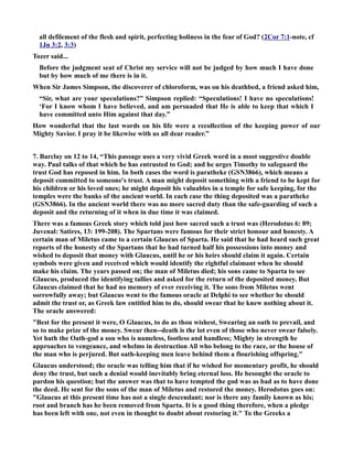 all defilement of the flesh and spirit, perfecting holiness in the fear of God? (2Cor 7:1-note, cf 
1Jn 3:2, 3:3) 
Tozer said... 
Before the judgment seat of Christ my service will not be judged by how much I have done 
but by how much of me there is in it. 
When Sir James Simpson, the discoverer of chloroform, was on his deathbed, a friend asked him, 
“Sir, what are your speculations?” Simpson replied: “Speculations! I have no speculations! 
‘For I know whom I have believed, and am persuaded that He is able to keep that which I 
have committed unto Him against that day.” 
How wonderful that the last words on his life were a recollection of the keeping power of our 
Mighty Savior. I pray it be likewise with us all dear reader.” 
7. Barclay on 12 to 14, “This passage uses a very vivid Greek word in a most suggestive double 
way. Paul talks of that which he has entrusted to God; and he urges Timothy to safeguard the 
trust God has reposed in him. In both cases the word is paratheke (GS3866), which means a 
deposit committed to someone's trust. A man might deposit something with a friend to be kept for 
his children or his loved ones; he might deposit his valuables in a temple for safe keeping, for the 
temples were the banks of the ancient world. In each case the thing deposited was a paratheke 
(GS3866). In the ancient world there was no more sacred duty than the safe-guarding of such a 
deposit and the returning of it when in due time it was claimed. 
There was a famous Greek story which told just how sacred such a trust was (Herodotus 6: 89; 
Juvenal: Satires, 13: 199-208). The Spartans were famous for their strict honour and honesty. A 
certain man of Miletus came to a certain Glaucus of Sparta. He said that he had heard such great 
reports of the honesty of the Spartans that he had turned half his possessions into money and 
wished to deposit that money with Glaucus, until he or his heirs should claim it again. Certain 
symbols were given and received which would identify the rightful claimant when he should 
make his claim. The years passed on; the man of Miletus died; his sons came to Sparta to see 
Glaucus, produced the identifying tallies and asked for the return of the deposited money. But 
Glaucus claimed that he had no memory of ever receiving it. The sons from Miletus went 
sorrowfully away; but Glaucus went to the famous oracle at Delphi to see whether he should 
admit the trust or, as Greek law entitled him to do, should swear that he knew nothing about it. 
The oracle answered: 
Best for the present it were, O Glaucus, to do as thou wishest, Swearing an oath to prevail, and 
so to make prize of the money. Swear then--death is the lot even of those who never swear falsely. 
Yet hath the Oath-god a son who is nameless, footless and handless; Mighty in strength he 
approaches to vengeance, and whelms in destruction All who belong to the race, or the house of 
the man who is perjured. But oath-keeping men leave behind them a flourishing offspring. 
Glaucus understood; the oracle was telling him that if he wished for momentary profit, he should 
deny the trust, but such a denial would inevitably bring eternal loss. He besought the oracle to 
pardon his question; but the answer was that to have tempted the god was as bad as to have done 
the deed. He sent for the sons of the man of Miletus and restored the money. Herodotus goes on: 
Glaucus at this present time has not a single descendant; nor is there any family known as his; 
root and branch has he been removed from Sparta. It is a good thing therefore, when a pledge 
has been left with one, not even in thought to doubt about restoring it. To the Greeks a 
 