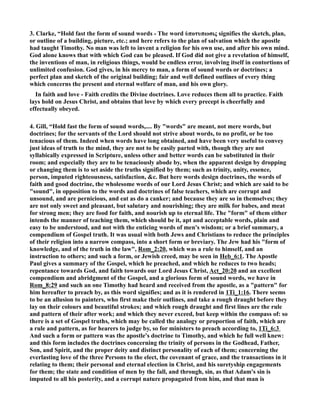 3. Clarke, “Hold fast the form of sound words - The word ὑποτυπωσις signifies the sketch, plan, 
or outline of a building, picture, etc.; and here refers to the plan of salvation which the apostle 
had taught Timothy. o man was left to invent a religion for his own use, and after his own mind. 
God alone knows that with which God can be pleased. If God did not give a revelation of himself, 
the inventions of man, in religious things, would be endless error, involving itself in contortions of 
unlimited confusion. God gives, in his mercy to man, a form of sound words or doctrines; a 
perfect plan and sketch of the original building; fair and well defined outlines of every thing 
which concerns the present and eternal welfare of man, and his own glory. 
In faith and love - Faith credits the Divine doctrines. Love reduces them all to practice. Faith 
lays hold on Jesus Christ, and obtains that love by which every precept is cheerfully and 
effectually obeyed. 
4. Gill, “Hold fast the form of sound words,.... By words are meant, not mere words, but 
doctrines; for the servants of the Lord should not strive about words, to no profit, or be too 
tenacious of them. Indeed when words have long obtained, and have been very useful to convey 
just ideas of truth to the mind, they are not to be easily parted with, though they are not 
syllabically expressed in Scripture, unless other and better words can be substituted in their 
room; and especially they are to be tenaciously abode by, when the apparent design by dropping 
or changing them is to set aside the truths signified by them; such as trinity, unity, essence, 
person, imputed righteousness, satisfaction, c. But here words design doctrines, the words of 
faith and good doctrine, the wholesome words of our Lord Jesus Christ; and which are said to be 
sound, in opposition to the words and doctrines of false teachers, which are corrupt and 
unsound, and are pernicious, and eat as do a canker; and because they are so in themselves; they 
are not only sweet and pleasant, but salutary and nourishing; they are milk for babes, and meat 
for strong men; they are food for faith, and nourish up to eternal life. The form of them either 
intends the manner of teaching them, which should be it, apt and acceptable words, plain and 
easy to be understood, and not with the enticing words of men's wisdom; or a brief summary, a 
compendium of Gospel truth. It was usual with both Jews and Christians to reduce the principles 
of their religion into a narrow compass, into a short form or breviary. The Jew had his form of 
knowledge, and of the truth in the law, Rom_2:20, which was a rule to himself, and an 
instruction to others; and such a form, or Jewish creed, may be seen in Heb_6:1. The Apostle 
Paul gives a summary of the Gospel, which he preached, and which he reduces to two heads; 
repentance towards God, and faith towards our Lord Jesus Christ, Act_20:20 and an excellent 
compendium and abridgment of the Gospel, and a glorious form of sound words, we have in 
Rom_8:29 and such an one Timothy had heard and received from the apostle, as a pattern for 
him hereafter to preach by, as this word signifies; and as it is rendered in 1Ti_1:16. There seems 
to be an allusion to painters, who first make their outlines, and take a rough draught before they 
lay on their colours and beautiful strokes; and which rough draught and first lines are the rule 
and pattern of their after work; and which they never exceed, but keep within the compass of: so 
there is a set of Gospel truths, which may be called the analogy or proportion of faith, which are 
a rule and pattern, as for hearers to judge by, so for ministers to preach according to, 1Ti_6:3 
And such a form or pattern was the apostle's doctrine to Timothy, and which he full well knew: 
and this form includes the doctrines concerning the trinity of persons in the Godhead, Father, 
Son, and Spirit, and the proper deity and distinct personality of each of them; concerning the 
everlasting love of the three Persons to the elect, the covenant of grace, and the transactions in it 
relating to them; their personal and eternal election in Christ, and his suretyship engagements 
for them; the state and condition of men by the fall, and through, sin, as that Adam's sin is 
imputed to all his posterity, and a corrupt nature propagated from him, and that man is 
 