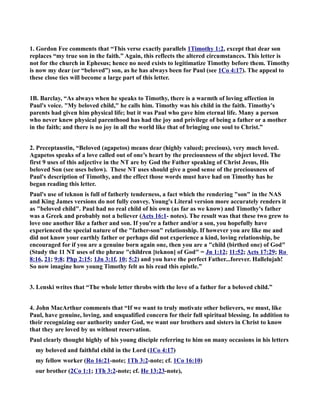 1. Gordon Fee comments that “This verse exactly parallels 1Timothy 1:2, except that dear son 
replaces “my true son in the faith.” Again, this reflects the altered circumstances. This letter is 
not for the church in Ephesus; hence no need exists to legitimatize Timothy before them. Timothy 
is now my dear (or “beloved”) son, as he has always been for Paul (see 1Co 4:17). The appeal to 
these close ties will become a large part of this letter. 
1B. Barclay, “As always when he speaks to Timothy, there is a warmth of loving affection in 
Paul's voice. My beloved child, he calls him. Timothy was his child in the faith. Timothy's 
parents had given him physical life; but it was Paul who gave him eternal life. Many a person 
who never knew physical parenthood has had the joy and privilege of being a father or a mother 
in the faith; and there is no joy in all the world like that of bringing one soul to Christ.” 
2. Preceptaustin, “Beloved (agapetos) means dear (highly valued; precious), very much loved. 
Agapetos speaks of a love called out of one’s heart by the preciousness of the object loved. The 
first 9 uses of this adjective in the T are by God the Father speaking of Christ Jesus, His 
beloved Son (see uses below). These T uses should give a good sense of the preciousness of 
Paul's description of Timothy, and the effect those words must have had on Timothy has he 
began reading this letter. 
Paul's use of teknon is full of fatherly tenderness, a fact which the rendering son in the AS 
and King James versions do not fully convey. Young's Literal version more accurately renders it 
as beloved child. Paul had no real child of his own (as far as we know) and Timothy's father 
was a Greek and probably not a believer (Acts 16:1- notes). The result was that these two grew to 
love one another like a father and son. If you're a father and/or a son, you hopefully have 
experienced the special nature of the father-son relationship. If however you are like me and 
did not know your earthly father or perhaps did not experience a kind, loving relationship, be 
encouraged for if you are a genuine born again one, then you are a child (birthed one) of God 
(Study the 11 T uses of the phrase children [teknon] of God = Jn 1:12; 11:52; Acts 17:29; Ro 
8:16, 21; 9:8; Php 2:15; 1Jn 3:1f, 10; 5:2) and you have the perfect Father...forever. Hallelujah! 
So now imagine how young Timothy felt as his read this epistle.” 
3. Lenski writes that “The whole letter throbs with the love of a father for a beloved child.” 
4. John MacArthur comments that “If we want to truly motivate other believers, we must, like 
Paul, have genuine, loving, and unqualified concern for their full spiritual blessing. In addition to 
their recognizing our authority under God, we want our brothers and sisters in Christ to know 
that they are loved by us without reservation. 
Paul clearly thought highly of his young disciple referring to him on many occasions in his letters 
my beloved and faithful child in the Lord (1Co 4:17) 
my fellow worker (Ro 16:21-note; 1Th 3:2-note; cf. 1Co 16:10) 
our brother (2Co 1:1; 1Th 3:2-note; cf. He 13:23-note), 
 