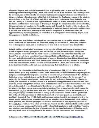 altogether impure, and entirely impotent all that is spiritually good; as also such doctrines as 
concern particular redemption by Christ, satisfaction for sin by his sacrifice, free and full pardon 
by his blood, and justification by his imputed righteousness: regeneration and sanctification by 
the powerful and efficacious grace of the Spirit of God; and the final perseverance of the saints to 
eternal glory, as the free gift of God. And this is a form never to departed from, but to be held 
fast, as Timothy is exhorted; which supposes that he had it, as he had, not only in his head, but in 
his heart; and that there was danger of dropping it through the temptations that surrounded him, 
the reproach and persecution the Gospel lay under, and through the sleight of false teachers, who 
lay in wait to deceive, and to take every opportunity of wringing it out of his hands; and therefore 
it became him, as he had it, not only to hold it forth, and publish it, but to hold it fast, in 
opposition to any wavering about it, or cowardice in it, or departure from it in any degree. And 
the argument to hold it fast follows, 
which thou hast heard of me; both in private conversation, and in the public ministry of the 
word; and which the apostle had not from men, but by the revelation of Christ; and therefore 
was to be depended upon, and to be abode by, or held fast, in the manner next directed to: 
in faith and love which is in Christ Jesus; in the exercise of faith, and from a principle of love; 
which two graces always go together, and have Christ, as here, for their object: though this 
clause, may be connected with the word heard, and the sense be, either that Timothy had 
heard Paul preach these sound doctrines with great faith and faithfulness, and with much 
fervency and affection to Christ, and the souls of men; or Timothy had heard them himself, and 
embraced and mixed them with faith, and received them in love: or it may be read in connection 
with the form of sound words; the sum of which is faith in Christ, and love to him; the Gospel 
is the doctrine of faith; and it puts men on discharging their duty from love to Christ. 
5. Henry, “ He exhorts him to hold fast the form of sound words, 2Ti_1:13. 1. “Have a form of 
sound words” (so it may be read), “a short form, a catechism, an abstract of the first principles of 
religion, according to the scriptures, a scheme of sound words, a brief summary of the Christian 
faith, in a proper method, drawn out by thyself from the holy scriptures for thy own use;” or, 
rather, by the form of sound words I understand the holy scriptures themselves. 2. “Having it, 
hold it fast, remember it, retain it, adhere to it. Adhere to it in opposition to all heresies and false 
doctrine, which corrupt the Christian faith. Hold that fast which thou hast heard of me.” Paul was 
divinely inspired. It is good to adhere to those forms of sound words which we have in the 
scriptures; for these, we are sure, were divinely inspired. That is sound speech, which cannot be 
condemned, Tit_2:8. But how must it be held fast? In faith and love; that is, we must assent to it 
as a faithful saying, and bid it welcome as worthy of all acceptation. Hold it fast in a good heart, 
this is the ark of the covenant, in which the tables both of law and gospel are most safely and 
profitably deposited, Psa_119:11. Faith and love must go together; it is not enough to believe the 
sound words, and to give an assent to them, but we must love them, believe their truth and love 
their goodness, and we must propagate the form of sound words in love; speaking the truth in 
love, Eph_4:15. Faith and love which are in Christ Jesus; it must be Christian faith and love, faith 
and love fastening upon Jesus Christ, in and by whom God speaks to us and we to him. Timothy, 
as a minister, must hold fast the form of sound words, for the benefit of others. Of healing words, 
so it may read; there is healing virtue in the word of God; he sent his word, and healed them.” 
6. Preceptaustin, “RETAI THE STADARD: eche (2SPAM) Hupotuposin:(2Ti 3:14; Pr 
 