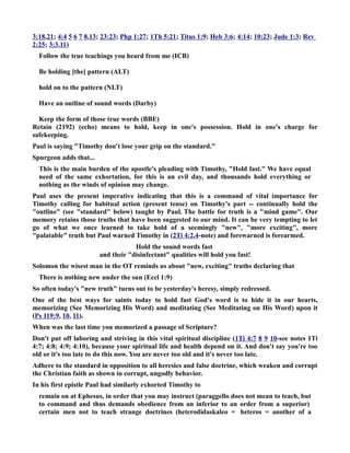 3:18,21; 4:4 5 6 7 8,13; 23:23; Php 1:27; 1Th 5:21; Titus 1:9; Heb 3:6; 4:14; 10:23; Jude 1:3; Rev 
2:25; 3:3,11) 
Follow the true teachings you heard from me (ICB) 
Be holding [the] pattern (ALT) 
hold on to the pattern (LT) 
Have an outline of sound words (Darby) 
Keep the form of those true words (BBE) 
Retain (2192) (echo) means to hold, keep in one's possession. Hold in one's charge for 
safekeeping. 
Paul is saying Timothy don't lose your grip on the standard. 
Spurgeon adds that... 
This is the main burden of the apostle's pleading with Timothy, Hold fast. We have equal 
need of the same exhortation, for this is an evil day, and thousands hold everything or 
nothing as the winds of opinion may change. 
Paul uses the present imperative indicating that this is a command of vital importance for 
Timothy calling for habitual action (present tense) on Timothy's part -- continually hold the 
outline (see standard below) taught by Paul. The battle for truth is a mind game. Our 
memory retains those truths that have been suggested to our mind. It can be very tempting to let 
go of what we once learned to take hold of a seemingly new, more exciting, more 
palatable truth but Paul warned Timothy in (2Ti 4:2,4-note) and forewarned is forearmed. 
Hold the sound words fast 
and their disinfectant qualities will hold you fast! 
Solomon the wisest man in the OT reminds us about new, exciting truths declaring that 
There is nothing new under the sun (Eccl 1:9) 
So often today's new truth turns out to be yesterday's heresy, simply redressed. 
One of the best ways for saints today to hold fast God's word is to hide it in our hearts, 
memorizing (See Memorizing His Word) and meditating (See Meditating on His Word) upon it 
(Ps 119:9, 10, 11). 
When was the last time you memorized a passage of Scripture? 
Don't put off laboring and striving in this vital spiritual discipline (1Ti 4:7 8 9 10-see notes 1Ti 
4:7; 4:8; 4:9; 4:10), because your spiritual life and health depend on it. And don't say you're too 
old or it's too late to do this now. You are never too old and it's never too late. 
Adhere to the standard in opposition to all heresies and false doctrine, which weaken and corrupt 
the Christian faith as shown in corrupt, ungodly behavior. 
In his first epistle Paul had similarly exhorted Timothy to 
remain on at Ephesus, in order that you may instruct (paraggello does not mean to teach, but 
to command and thus demands obedience from an inferior to an order from a superior) 
certain men not to teach strange doctrines (heterodidaskaleo = heteros = another of a 
 