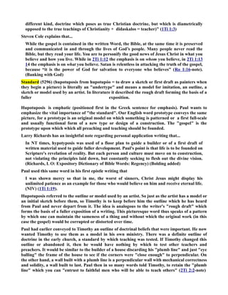 different kind, doctrine which poses as true Christian doctrine, but which is diametrically 
opposed to the true teachings of Christianity + didaskalos = teacher) (1Ti 1:3) 
Steven Cole explains that... 
While the gospel is contained in the written Word, the Bible, at the same time it is preserved 
and communicated in and through the lives of God’s people. Many people never read the 
Bible, but they read your life. You are to personify the good news of Jesus Christ in what you 
believe and how you live. While in 2Ti 1:12 the emphasis is on whom you believe, in 2Ti 1:13 
14 the emphasis is on what you believe. Satan is relentless in attacking the truth of the gospel, 
because “it is the power of God for salvation to everyone who believes” (Ro 1:16-note). 
(Banking with God) 
Standard (5296) (hupotuposis from hupotupóo = to draw a sketch or first draft as painters when 
they begin a picture) is literally an undertype and means a model for imitation, an outline, a 
sketch or model used by an artist. In literature it described the rough draft forming the basis of a 
fuller exposition. 
Hupotuposis is emphatic (positioned first in the Greek sentence for emphasis). Paul wants to 
emphasize the vital importance of the standard. Our English word prototype conveys the same 
picture, for a prototype is an original model on which something is patterned or a first full-scale 
and usually functional form of a new type or design of a construction. The gospel is the 
prototype upon which which all preaching and teaching should be founded. 
Larry Richards has an insightful note regarding personal application writing that... 
In T times, hypotyposis was used of a floor plan to guide a builder or of a first draft of 
written material used to guide fuller development. Paul's point is that life is to be founded on 
Scripture's revelation of reality. But each person and culture must move on to construction, 
not violating the principles laid down, but constantly seeking to flesh out the divine vision. 
(Richards, L O: Expository Dictionary of Bible Words: Regency) (Bolding added) 
Paul used this same word in his first epistle writing that 
I was shown mercy so that in me, the worst of sinners, Christ Jesus might display his 
unlimited patience as an example for those who would believe on him and receive eternal life. 
(IV) (1Ti 1:19). 
Hupotuposis referred to the outline or model used by an artist. So just as the artist has a model or 
an initial sketch before them, so Timothy is to keep before him the outline which he has heard 
from Paul and never depart from it. The idea is analogous to the writer's rough draft which 
forms the basis of a fuller exposition of a writing. This picturesque word thus speaks of a pattern 
by which one can maintain the sameness of a thing and without which the original work (in this 
case the gospel) would be corrupted or distorted over time. 
Paul had earlier conveyed to Timothy an outline of doctrinal beliefs that were important. He now 
wanted Timothy to use them as a model in his own ministry. There was a definite outline of 
doctrine in the early church, a standard by which teaching was tested. If Timothy changed this 
outline or abandoned it, then he would have nothing by which to test other teachers and 
preachers. It would be similar to the builder of a house discarding his plumb line and just eye 
balling the frame of the house to see if the corners were close enough to perpendicular. On 
the other hand, a wall built with a plumb line is a perpendicular wall with mechanical correctness 
and solidity, a wall built to last. Paul then in so many words told Timothy, to retain the plumb 
line which you can entrust to faithful men who will be able to teach others (2Ti 2:2-note) 
 