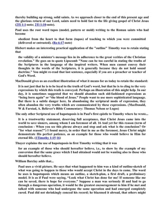 thereby building up strong, solid saints. As we approach closer to the end of this present age and 
the glorious return of our Lord, saints need to hold fast to the life giving gospel of Christ Jesus 
(2Ti 1:1-note; 2Ti 1:10-note). 
Paul uses the root word tupos (model, pattern or mold) writing to the Roman saints who had 
become 
obedient from the heart to that form (tupos) of teaching to which you were committed 
(delivered or entrusted). (Ro 6:17-note) 
Hiebert makes an interesting practical application of the outline Timothy was to retain stating 
that 
the validity of a minister's message lies in its adherence to the great verities of the Christian 
revelation. He goes on to quote Lipscomb one can be too careful in stating the truths of 
the Scriptures in the language of the inspired writers. When men cannot convey their 
thoughts in the words of the Scriptures, it is generally because they do not hold sound 
doctrine. You might re-read that last sentence, especially if you are a preacher or teacher of 
God's Word. 
MacDonald gives us an excellent illustration of what it means for us today to retain the standard: 
It is not just that he is to be loyal to the truth of God’s word, but that he is to cling to the very 
expressions by which this truth is conveyed. Perhaps an illustration of this might help. In our 
day, it is sometimes suggested that we should abandon such old-fashioned expressions as 
“being born again” or “the blood of Jesus.” People want to use more sophisticated language. 
But there is a subtle danger here. In abandoning the scriptural mode of expression, they 
often abandon the very truths which are communicated by these expressions. (MacDonald, 
W  Farstad, A. Believer's Bible Commentary: Thomas elson or Logos) 
The only other Scriptural use of hupotuposis is in Paul's first epistle to Timothy where he wrote... 
It is a trustworthy statement, deserving full acceptance, that Christ Jesus came into the 
world to save sinners, among whom I am foremost of all. 16 And yet for this reason (term of 
conclusion - When you see this phrase always and stop and ask what is the conclusion? Or 
for what reason?) I found mercy, in order that in me as the foremost, Jesus Christ might 
demonstrate His perfect patience, as an example for those who would believe in Him for 
eternal life. (1Timothy 1:15 16) 
Thayer explains the use of hupotuposis in first Timothy writing that it was 
for an example of those who should hereafter believe, i.e., to show by the example of my 
conversion that the same grace which I had obtained would not be wanting also to those who 
should hereafter believe. 
William Barclay adds that... 
Paul uses a vivid picture. He says that what happened to him was a kind of outline-sketch of 
what was going to happen to those who would accept Christ in the days to come. The word 
he uses is hupotuposis which means an outline, a sketch-plan, a first draft, a preliminary 
model. It is as if Paul were saying, “Look what Christ has done for me! If someone like me 
can be saved, there is hope for everyone.” Suppose a man was seriously ill and had to go 
through a dangerous operation, it would be the greatest encouragement to him if he met and 
talked with someone who had undergone the same operation and had emerged completely 
cured. Paul did not shrinkingly conceal his record; he blazoned it abroad, that others might 
 