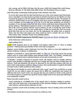 take courage and be filled with hope that the grace which had changed him could change 
them too. (Barclay, W: The Daily Study Bible Series. The Westminster Press or Logos) 
John MacArthur commenting on this passage in first Timothy writes that 
It was for this reason (the fact that Paul had been one of the worst sinners) that Paul found 
mercy. God didn’t save him merely to get him out of hell or into heaven. or did He save him 
to preach the gospel or write the epistles; God could have had others do that. The purpose of 
salvation, whether Paul’s or ours, is to display God’s grace, power, and patience and produce 
a true worshiper of God (John 4:21 22 23 24). It is for His glory primarily, our benefit is 
secondary. It was through saving Paul that Jesus Christ could most clearly demonstrate His 
perfect patience. Makrothumia (patience) means to be patient with people. Paul’s point is 
that if the Lord was patient with the worst of sinners, no one is beyond the reach of His 
grace. As an example for those who would believe in Him for eternal life, Paul was living 
proof that God can save any sinner. He was the hupotuposis, the model, type, or pattern. 
Those who fear that God cannot save them would do well to consider the case of Paul. 
(MacArthur, John: 1Timothy Moody Press) (Bolding added) 
OF SOUD WORDS: hugiainonton (PAPMPG) logon: [1Ti 1:10, 6:3, 2Ti 4:3, 4:4 Titus 1:9] 
of the wholesome wordes (Geneva) 
right teaching (LT) 
Sound (5198) (hugiaino gives us our English word hygiene which refers to clean or healthy 
practices which promote good health!) (Click word study on hugiaino) 
Hugiano means healthy, sound, wholesome, free from flaw, defect or error and emphasizes the 
absence of disease, weakness, or malfunction. 
Hugiano is translated as good (physical) health in (3Jn 1:2, cf Lk 5:31) and in the present 
context refers to words which produce good spiritual health. False ear tickling teaching (2Ti 
4:3,4-note) by contrast leads to spiritual sickness at best and eternal death at worst! 
Unhealthy teaching composed of unsound words will manifest itself in ungodly behavior, 
because what (healthy or unhealthy doctrine) one is taught and what one believes affects how one 
behaves. Truth and falsehood will always be discerned by the fruit they produce (Mt 7:15; 16- 
note). God’s truth produces godliness (Titus 1:1-note). The transformation wrought by the intake 
of sound words is visibly manifest by holy conduct. 
Paul did not tell Timothy he need to hold forth with a good sound but to hold fast to sound 
words! We are not called to please the masses but to afflict the comfortable and comfort the 
afflicted with God's sound words. Any message that does not conform to Paul's words (and the 
rest of the Scripture), no matter how good the teacher might sound or how large their following is 
to be assiduously avoided! 
Barnes describes sound words as 
words conducing to a healthful state of the church; that is, doctrines tending to produce 
order and a due observance of the proprieties of life; doctrines leading to contentment, and 
sober industry, and the patient endurance of evils. 
Henry translates sound words as healing words noting that there is healing virtue in the Word 
of God. 
The Psalmist records that in answer to Israel's cry of distress, God 
 