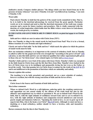(indicative mood). Compare similar phrases the things which you have heard from me in the 
presence of many witnesses (see note 2 Timothy 2:2) and you followed my teaching... (see note 
2 Timothy 3:10) 
Wuest adds 
Paul exhorts Timothy to hold fast the pattern of the sound words committed to him. That is, 
he is to hold to the doctrinal phraseology he received from the great apostle. Particular 
words are to be retained and used so that the doctrinal statements of the truth may remain 
accurate and a norm for future teachers and preachers. This is vitally connected with the 
doctrine of verbal inspiration which holds that the Bible writers wrote down in God-chosen 
words, the truth given by revelation. 
I THE FAITH AD LOVE WHICH ARE I CHRIST JESUS: en pistei kai agape te en Christo 
Iesou: 
faith and love which are ours in union with Christ Jesus (TEV) 
How was Timothy to cling to the sound words he had heard from Paul? Was it to be a formal, 
lifeless retention of a rote formula and rigid orthodoxy? 
Clearly not and so Paul adds in the faith and love which mark the sphere in which the pattern 
of sound words must be held. 
How one maintains orthodoxy is as important as the content of orthodoxy itself. Just as Timothy 
is called to suffer for the gospel not in his own strength but according to the power of God (2Ti 
1:8-note), so also this faith and love are not inherent qualities but rather supernatural gifts given 
to those who are “in Christ Jesus”. (See related topics: in Christ and in Christ Jesus ) 
Timothy’s faith and love were fruit of his union with Jesus Christ. Timothy's faith was energized 
in the faith found in Christ Jesus and the life that flows from Him. Timothy's love bathed in the 
love of Christ Jesus was to be intelligent and purposeful, loving the lost even as the Father so 
loved the world. ote that genuine love in Christ Jesus is zealous for the truth (cf Jn 2:15 16 17) 
and is not indifferent to the promotion of doctrines which are unhealthy and unholy. 
Vincent explains this section: 
The teaching is to be held, preached, and practiced, not as a mere schedule of conduct, 
however excellent, but with the strong conviction of faith and the fervor of love. 
Vine adds 
Christ Jesus is the Source and Fountain of both faith and love. 
MacArthur comments 
When we defend God’s Word in a self-righteous, unloving spirit, the resulting controversy 
and opposition are not caused wholly by the offense of the truth itself but also by the 
offensive and unspiritual way in which we proclaim it. We are to defend God’s Word in the 
faith, that is, with the right attitude of confidence toward God; and we are to defend it in 
love, with the right attitude of kindness and compassion toward unbelievers and toward 
poorly taught and immature believers. “Speaking the truth in love, we are to grow up in all 
aspects into Him, who is the head, even Christ” (Ep 4:15-note). Although we must not have a 
doubting or a dead orthodoxy, neither should we have a loveless, cold, and insensitive 
orthodoxy. 
Barnes comments that the idea is that Timothy is to 
 