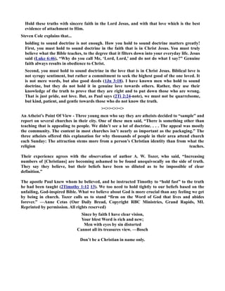 Hold these truths with sincere faith in the Lord Jesus, and with that love which is the best 
evidence of attachment to Him. 
Steven Cole explains that... 
holding to sound doctrine is not enough. How you hold to sound doctrine matters greatly! 
First, you must hold to sound doctrine in the faith that is in Christ Jesus. You must truly 
believe what the Bible teaches, to the degree that it filters down into your everyday life. Jesus 
said (Luke 6:46), “Why do you call Me, ‘Lord, Lord,’ and do not do what I say?” Genuine 
faith always results in obedience to Christ. 
Second, you must hold to sound doctrine in the love that is in Christ Jesus. Biblical love is 
not syrupy sentiment, but rather a commitment to seek the highest good of the one loved. It 
is not mere words, but also good deeds (1Jn 3:18). I have known men who hold to sound 
doctrine, but they do not hold it in genuine love towards others. Rather, they use their 
knowledge of the truth to prove that they are right and to put down those who are wrong. 
That is just pride, not love. But, as Paul says (2Ti 2:24-note), we must not be quarrelsome, 
but kind, patient, and gentle towards those who do not know the truth. 
 
An Atheist’s Point Of View - Three young men who say they are atheists decided to “sample” and 
report on several churches in their city. One of these men said, “There is something other than 
teaching that is appealing to people. We didn’t see a lot of doctrine. . . . The appeal was mostly 
the community. The content in most churches isn’t nearly as important as the packaging.” The 
three atheists offered this explanation for why thousands of people in their area attend church 
each Sunday: The attraction stems more from a person’s Christian identity than from what the 
religion teaches. 
Their experience agrees with the observation of author A. W. Tozer, who said, “Increasing 
numbers of [Christians] are becoming ashamed to be found unequivocally on the side of truth. 
They say they believe, but their beliefs have been so diluted as to be impossible of clear 
definition.” 
The apostle Paul knew whom he believed, and he instructed Timothy to “hold fast” to the truth 
he had been taught (2Timothy 1:12 13). We too need to hold tightly to our beliefs based on the 
unfailing, God-inspired Bible. What we believe about God is more crucial than any feeling we get 
by being in church. Tozer calls us to stand “firm on the Word of God that lives and abides 
forever.” —Anne Cetas (Our Daily Bread, Copyright RBC Ministries, Grand Rapids, MI. 
Reprinted by permission. All rights reserved) 
Since by faith I have clear vision, 
Your blest Word is rich and new; 
Men with eyes by sin distorted 
Cannot all its treasures view. —Bosch 
Don’t be a Christian in name only. 
 