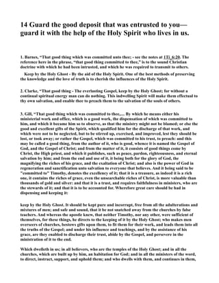 14 Guard the good deposit that was entrusted to you— 
guard it with the help of the Holy Spirit who lives in us. 
1. Barnes, “That good thing which was committed unto thee; - see the notes at 1Ti_6:20. The 
reference here in the phrase, “that good thing committed to thee,” is to the sound Christian 
doctrine with which he had been intrusted, and which he was required to transmit to others. 
Keep by the Holy Ghost - By the aid of the Holy Spirit. One of the best methods of preserving 
the knowledge and the love of truth is to cherish the influences of the Holy Spirit. 
2. Clarke, “That good thing - The everlasting Gospel, keep by the Holy Ghost; for without a 
continual spiritual energy man can do nothing. This indwelling Spirit will make them effectual to 
thy own salvation, and enable thee to preach them to the salvation of the souls of others. 
3. Gill, “That good thing which was committed to thee,.... By which he means either his 
ministerial work and office, which is a good work, the dispensation of which was committed to 
him, and which it became him so to observe, as that the ministry might not be blamed; or else the 
good and excellent gifts of the Spirit, which qualified him for the discharge of that work, and 
which were not to be neglected, but to be stirred up, exercised, and improved, lest they should be 
lost, or took away; or rather the Gospel, which was committed to his trust, to preach: and this 
may be called a good thing, from the author of it, who is good, whence it is named the Gospel of 
God, and the Gospel of Christ; and from the matter of it, it consists of good things come by 
Christ, the High priest, and which it publishes, such as peace, pardon, righteousness, and eternal 
salvation by him; and from the end and use of it, it being both for the glory of God, the 
magnifying the riches of his grace, and the exaltation of Christ; and also is the power of God in 
regeneration and sanctification unto salvation to everyone that believes. And it being said to be 
committed to Timothy, denotes the excellency of it; that it is a treasure, as indeed it is a rich 
one, it contains the riches of grace, even the unsearchable riches of Christ, is more valuable than 
thousands of gold and silver: and that it is a trust, and requires faithfulness in ministers, who are 
the stewards of it; and that it is to be accounted for. Wherefore great care should be had in 
dispensing and keeping it: 
keep by the Holy Ghost. It should be kept pure and incorrupt, free from all the adulterations and 
mixtures of men; and safe and sound, that it be not snatched away from the churches by false 
teachers. And whereas the apostle knew, that neither Timothy, nor any other, were sufficient of 
themselves, for these things, he directs to the keeping of it by the Holy Ghost; who makes men 
overseers of churches, bestows gifts upon them, to fit them for their work, and leads them into all 
the truths of the Gospel; and under his influence and teachings, and by the assistance of his 
grace, are they enabled to discharge their trust, abide by the Gospel, and persevere in the 
ministration of it to the end. 
Which dwelleth in us; in all believers, who are the temples of the Holy Ghost; and in all the 
churches, which are built up by him, an habitation for God; and in all the ministers of the word, 
to direct, instruct, support, and uphold them; and who dwells with them, and continues in them, 
 
