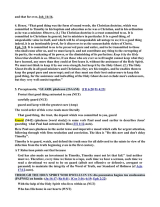 and that for ever, Joh_14:16. 
4. Henry, “That good thing was the form of sound words, the Christian doctrine, which was 
committed to Timothy in his baptism and education as he was a Christian, and in his ordination 
as he was a minister. Observe, (1.) The Christian doctrine is a trust committed to us. It is 
committed to Christians in general, but to ministers in particular. It is a good thing, of 
unspeakable value in itself, and which will be of unspeakable advantage to us; it is a good thing 
indeed, it is an inestimable jewel, for it discovers to us the unsearchable riches of Christ, 
Eph_3:8. It is committed to us to be preserved pure and entire, and to be transmitted to those 
who shall come after us, and we must keep it, and not contribute any thing to the corrupting of 
its purity, the weakening of its power, or the diminishing of its perfection: Keep it by the Holy 
Ghost that dwelleth in us. Observe, Even those who are ever so well taught cannot keep what they 
have learned, any more than they could at first learn it, without the assistance of the Holy Spirit. 
We must not think to keep it by our own strength, but keep it by the Holy Ghost. (2.) The Holy 
Ghost dwells in all good ministers and Christians; they are his temples, and he enables them to 
keep the gospel pure and uncorrupt; and yet they must use their best endeavours to keep this 
good thing, for the assistance and indwelling of the Holy Ghost do not exclude men's endeavours, 
but they very well consist together.” 
5. Preceptaustin, “GUARD: phulaxon (2SAAM): [1Ti 6:20 Pr 4:23] 
Protect that good thing entrusted to you (ET) 
carefully guard (LT) 
guard and keep with the greatest care (Amp) 
The word order of this verse reads more literally 
That good thing, the trust, the deposit which was committed to you, guard 
Guard (5442) (phulasso [word study]) is same verb Paul used used earlier to describes Jesus' 
guarding what Paul had entrusted to Him (2Ti 1:12-note). 
Here Paul uses phulasso in the aorist tense and imperative mood which calls for urgent attention, 
following through with firm resolution and conviction. The idea is Do this now and don't delay 
Timothy. 
Timothy is to guard, watch, and defend the truth once for all delivered to the saints in view of the 
defection from the truth beginning even in the first century. 
A T Robertson points out that because 
God has also made an investment in Timothy, Timothy must not let that fail. And neither 
must we. Therefore, every time we listen to a tape, each time we hear a sermon, each time we 
read a devotional we need to be on guard (albeit not offensive or defensive, arrogant or 
paranoid) to maintain the integrity of the Word of Truth, our Standard of Holiness (cf Acts 
17:12-note). 
THROUGH THE HOLY SPIRIT WHO DWELLS I US: dia pneumatos hagiou tou enoikountos 
(PAPSG) en hemin: (Jn 14:17; Ro 8:11; 1Cor 3:16; 6:19; Eph 2:22) 
With the help of the Holy Spirit who lives within us (LT) 
Who has His home in our hearts (WT) 
 