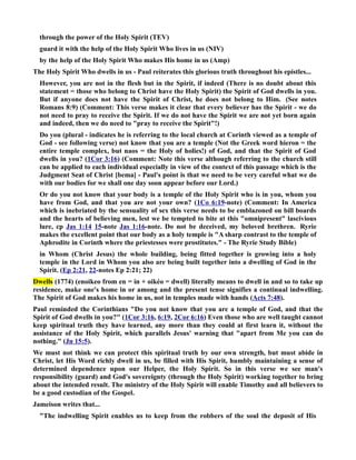 through the power of the Holy Spirit (TEV) 
guard it with the help of the Holy Spirit Who lives in us (IV) 
by the help of the Holy Spirit Who makes His home in us (Amp) 
The Holy Spirit Who dwells in us - Paul reiterates this glorious truth throughout his epistles... 
However, you are not in the flesh but in the Spirit, if indeed (There is no doubt about this 
statement = those who belong to Christ have the Holy Spirit) the Spirit of God dwells in you. 
But if anyone does not have the Spirit of Christ, he does not belong to Him. (See notes 
Romans 8:9) (Comment: This verse makes it clear that every believer has the Spirit - we do 
not need to pray to receive the Spirit. If we do not have the Spirit we are not yet born again 
and indeed, then we do need to pray to receive the Spirit!) 
Do you (plural - indicates he is referring to the local church at Corinth viewed as a temple of 
God - see following verse) not know that you are a temple (ot the Greek word hieron = the 
entire temple complex, but naos = the Holy of holies!) of God, and that the Spirit of God 
dwells in you? (1Cor 3:16) (Comment: ote this verse although referring to the church still 
can be applied to each individual especially in view of the context of this passage which is the 
Judgment Seat of Christ [bema] - Paul's point is that we need to be very careful what we do 
with our bodies for we shall one day soon appear before our Lord.) 
Or do you not know that your body is a temple of the Holy Spirit who is in you, whom you 
have from God, and that you are not your own? (1Co 6:19-note) (Comment: In America 
which is inebriated by the sensuality of sex this verse needs to be emblazoned on bill boards 
and the hearts of believing men, lest we be tempted to bite at this omnipresent lascivious 
lure, cp Jas 1:14 15-note Jas 1:16-note. Do not be deceived, my beloved brethren. Ryrie 
makes the excellent point that our body as a holy temple is A sharp contrast to the temple of 
Aphrodite in Corinth where the priestesses were prostitutes. - The Ryrie Study Bible) 
in Whom (Christ Jesus) the whole building, being fitted together is growing into a holy 
temple in the Lord in Whom you also are being built together into a dwelling of God in the 
Spirit. (Ep 2:21, 22-notes Ep 2:21; 22) 
Dwells (1774) (enoikeo from en = in + oikéo = dwell) literally means to dwell in and so to take up 
residence, make one's home in or among and the present tense signifies a continual indwelling. 
The Spirit of God makes his home in us, not in temples made with hands (Acts 7:48). 
Paul reminded the Corinthians Do you not know that you are a temple of God, and that the 
Spirit of God dwells in you? (1Cor 3:16, 6:19, 2Cor 6:16) Even those who are well taught cannot 
keep spiritual truth they have learned, any more than they could at first learn it, without the 
assistance of the Holy Spirit, which parallels Jesus' warning that apart from Me you can do 
nothing. (Jn 15:5). 
We must not think we can protect this spiritual truth by our own strength, but must abide in 
Christ, let His Word richly dwell in us, be filled with His Spirit, humbly maintaining a sense of 
determined dependence upon our Helper, the Holy Spirit. So in this verse we see man's 
responsibility (guard) and God's sovereignty (through the Holy Spirit) working together to bring 
about the intended result. The ministry of the Holy Spirit will enable Timothy and all believers to 
be a good custodian of the Gospel. 
Jameison writes that... 
The indwelling Spirit enables us to keep from the robbers of the soul the deposit of His 
 