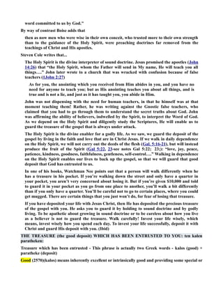 word committed to us by God. 
By way of contrast Boise adds that 
then as now men who were wise in their own conceit, who trusted more to their own strength 
than to the guidance of the Holy Spirit, were preaching doctrines far removed from the 
teachings of Christ and His apostles. 
Steven Cole writes that... 
The Holy Spirit is the divine interpreter of sound doctrine. Jesus promised the apostles (John 
14:26) that “the Holy Spirit, whom the Father will send in My name, He will teach you all 
things….” John later wrote to a church that was wracked with confusion because of false 
teachers (1John 2:27) 
As for you, the anointing which you received from Him abides in you, and you have no 
need for anyone to teach you; but as His anointing teaches you about all things, and is 
true and is not a lie, and just as it has taught you, you abide in Him. 
John was not dispensing with the need for human teachers, in that he himself was at that 
moment teaching them! Rather, he was writing against the Gnostic false teachers, who 
claimed that you had to go through them to understand the secret truths about God. John 
was affirming the ability of believers, indwelled by the Spirit, to interpret the Word of God. 
As we depend on the Holy Spirit and diligently study the Scriptures, He will enable us to 
guard the treasure of the gospel that is always under attack. 
The Holy Spirit is the divine enabler for a godly life. As we saw, we guard the deposit of the 
gospel by living in the faith and love that are in Christ Jesus. If we walk in daily dependence 
on the Holy Spirit, we will not carry out the deeds of the flesh (Gal. 5:16-21), but will instead 
produce the fruit of the Spirit (Gal 5:22, 23-see notes Gal 5:22; 23;): “love, joy, peace, 
patience, kindness, goodness, faithfulness, gentleness, self-control….” Walking in dependence 
on the Holy Spirit enables our lives to back up the gospel, so that we will guard that good 
deposit that God has entrusted to us. 
In one of his books, Watchman ee points out that a person will walk differently when he 
has a treasure in his pocket. If you’re walking down the street and only have a quarter in 
your pocket, you aren’t very concerned about losing it. But if you’re given $10,000 and told 
to guard it in your pocket as you go from one place to another, you’ll walk a bit differently 
than if you only have a quarter. You’ll be careful not to go to certain places, where you could 
get mugged. There are certain things that you just won’t do, for fear of losing that treasure. 
If you have deposited your life with Jesus Christ, then He has deposited the precious treasure 
of the gospel with you. He asks you to guard it by holding to sound doctrine and by godly 
living. To be apathetic about growing in sound doctrine or to be careless about how you live 
as a believer is not to guard the treasure. Walk carefully! Invest your life wisely, which 
means, invest wisely how you spend each day. To invest your life successfully, deposit it with 
Christ and guard His deposit with you. (Ibid) 
THE TREASURE (the good deposit) WHICH HAS BEE ETRUSTED TO YOU: ten kalen 
paratheken: 
Treasure which has been entrusted - This phrase is actually two Greek words - kalos (good) + 
paratheke (deposit) 
Good (2570)(kalos) means inherently excellent or intrinsically good and providing some special or 
 