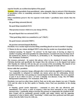 superior benefit, an excellent description of the gospel. 
Treasure (3866) (paratheke from paratithemi = place alongside, then to entrust) (Click discussion 
of paratheke) refers to something entrusted to another for faithful keeping or deposited for 
protection. 
Other translations preserve the two separate words (kalos + paratheke) more clearly than the 
ASB... 
the good thing entrusted (literal) 
the good thing committed (YLT) 
That precious treasure which is in your charge (WT), 
the good deposit that was entrusted (IV) 
“That good thing which was committed to you” (KJV) 
the good treasure entrusted (RSV) 
the precious entrusted deposit (Berkley) 
Paratheke was a secular legal term describing something placed on trust in another's keeping. 
C Maurer in the one volume abridged TDT writes that the secular use of paratheke had the 
technical meaning “to deposit,” “to entrust,” in the legal sense of leaving an object in 
another’s keeping, with strict penalties for embezzlement. A transferred sense develops out of 
the technical use. (Kittel, G., Friedrich, G.,  Bromiley, G. W. Theological Dictionary of the 
ew Testament. Eerdmans) 
The treasure...entrusted - In context this phrase refers to the standard of sound words, the 
Christian doctrine and specifically the Gospel. Here the reference is to the deposit God makes 
with Timothy for which he will one day give an account of his stewardship. The deposit of our 
lives with God is secure. The question is, how secure is His deposit of truth with us? 
Keener adds that paratheke 
was originally a monetary image, although other writers had also applied it to teaching; one 
was responsible to safeguard or multiply any money given one for safekeeping. Jewish 
teachers felt that they were passing on a sacred deposit to their disciples, who were expected 
to pass it on to others in turn. (cf note 2 Timothy 2:2) (Keener, Craig: The IVP Bible 
Background Commentary: ew Testament. 1994. IVP) 
Paratheke was used two other times, both by Paul, one in this same chapter (see note 2 Timothy 
1:12) and the other in the first epistle to Timothy, where Paul uses paratheke in his closing 
charge... 
O Timothy, guard (aorist imperative - command to carry this out effectively and 
immediately. Can convey a sense of urgency.) what has been entrusted to you, avoiding 
(present tense = continually doing so because the pressure to compromise the standard of the 
pure Gospel will be continually present) worldly and empty chatter and the opposing 
arguments of what is falsely called knowledge--which some have professed and thus gone 
astray from the faith. Grace be with you. 
 