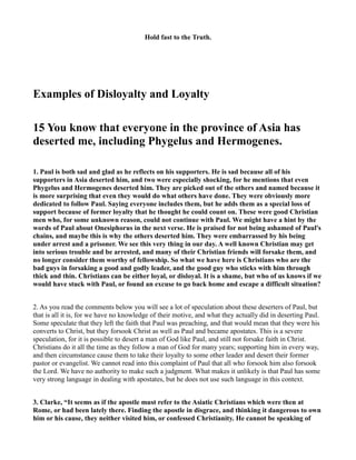 Hold fast to the Truth. 
Examples of Disloyalty and Loyalty 
15 You know that everyone in the province of Asia has 
deserted me, including Phygelus and Hermogenes. 
1. Paul is both sad and glad as he reflects on his supporters. He is sad because all of his 
supporters in Asia deserted him, and two were especially shocking, for he mentions that even 
Phygelus and Hermogenes deserted him. They are picked out of the others and named because it 
is more surprising that even they would do what others have done. They were obviously more 
dedicated to follow Paul. Saying everyone includes them, but he adds them as a special loss of 
support because of former loyalty that he thought he could count on. These were good Christian 
men who, for some unknown reason, could not continue with Paul. We might have a hint by the 
words of Paul about Onesiphorus in the next verse. He is praised for not being ashamed of Paul's 
chains, and maybe this is why the others deserted him. They were embarrassed by his being 
under arrest and a prisoner. We see this very thing in our day. A well known Christian may get 
into serious trouble and be arrested, and many of their Christian friends will forsake them, and 
no longer consider them worthy of fellowship. So what we have here is Christians who are the 
bad guys in forsaking a good and godly leader, and the good guy who sticks with him through 
thick and thin. Christians can be either loyal, or disloyal. It is a shame, but who of us knows if we 
would have stuck with Paul, or found an excuse to go back home and escape a difficult situation? 
2. As you read the comments below you will see a lot of speculation about these deserters of Paul, but 
that is all it is, for we have no knowledge of their motive, and what they actually did in deserting Paul. 
Some speculate that they left the faith that Paul was preaching, and that would mean that they were his 
converts to Christ, but they forsook Christ as well as Paul and became apostates. This is a severe 
speculation, for it is possible to desert a man of God like Paul, and still not forsake faith in Christ. 
Christians do it all the time as they follow a man of God for many years; supporting him in every way, 
and then circumstance cause them to take their loyalty to some other leader and desert their former 
pastor or evangelist. We cannot read into this complaint of Paul that all who forsook him also forsook 
the Lord. We have no authority to make such a judgment. What makes it unlikely is that Paul has some 
very strong language in dealing with apostates, but he does not use such language in this context. 
3. Clarke, “It seems as if the apostle must refer to the Asiatic Christians which were then at 
Rome, or had been lately there. Finding the apostle in disgrace, and thinking it dangerous to own 
him or his cause, they neither visited him, or confessed Christianity. He cannot be speaking of 
 