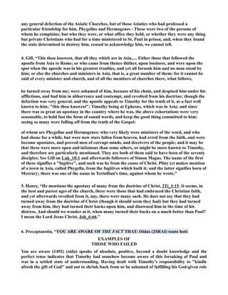 any general defection of the Asiatic Churches, but of those Asiatics who had professed a 
particular friendship for him. Phygellus and Hermogenes - These were two of the persons of 
whom he complains; but who they were, or what office they held, or whether they were any thing 
but private Christians who had for a time ministered to St. Paul in prison, and, when they found 
the state determined to destroy him, ceased to acknowledge him, we cannot tell. 
4. Gill, “This thou knowest, that all they which are in Asia,.... Either those that followed the 
apostle from Asia to Rome; or who came from thence thither, upon business, and were upon the 
spot when the apostle was in his greatest troubles, and yet all forsook him and no man stood by 
him; or else the churches and ministers in Asia, that is, a great number of them; for it cannot be 
said of every minister and church, and of all the members of churches there, what follows, 
be turned away from me; were ashamed of him, because of his chain, and despised him under his 
afflictions, and had him in abhorrence and contempt, and revolted from his doctrine; though the 
defection was very general, and the apostle appeals to Timothy for the truth of it, as a fact well 
known to him: this thou knowest; Timothy being at Ephesus, which was in Asia; and since 
there was so great an apostasy in the country where he was, the above exhortations were very 
seasonable, to hold fast the form of sound words, and keep the good thing committed to him; 
seeing so many were falling off from the truth of the Gospel: 
of whom are Phygellus and Hermogenes: who very likely were ministers of the word, and who 
had shone for a while, but were now stars fallen from heaven, had erred from the faith, and were 
become apostates, and proved men of corrupt minds, and deceivers of the people; and it may be 
that these were more open and infamous than some others, or might be more known to Timothy, 
and therefore are particularly mentioned. They are both of them said to have been of the seventy 
disciples; See Gill on Luk_10:1 and afterwards followers of Simon Magus. The name of the first 
of these signifies a fugitive, and such was he from the cause of Christ. Pliny (c) makes mention 
of a town in Asia, called Phygella, from the fugitives which built it; and the latter signifies born of 
Mercury; there was one of the name in Tertullian's time, against whom he wrote.” 
5. Henry, “He mentions the apostasy of many from the doctrine of Christ, 2Ti_1:15. It seems, in 
the best and purest ages of the church, there were those that had embraced the Christian faith, 
and yet afterwards revolted from it, nay, there were many such. He does not say that they had 
turned away from the doctrine of Christ (though it should seem they had) but they had turned 
away from him, they had turned their backs upon him, and disowned him in the time of his 
distress. And should we wonder at it, when many turned their backs on a much better than Paul? 
I mean the Lord Jesus Christ, Joh_6:66.” 
6. Preceptaustin, “YOU ARE AWARE OF THE FACT THAT: Oidas (2SRAI) touto hoti: 
EXAMPLES OF 
THOSE WHO FAILED 
You are aware (1492) (oida) speaks of absolute, positive, beyond a doubt knowledge and the 
perfect tense indicates that Timothy had somehow become aware of this forsaking of Paul and 
was in a settled state of understanding. Having dealt with Timothy's responsibility to kindle 
afresh the gift of God and not to shrink back from or be ashamed of fulfilling his God-given role 
 