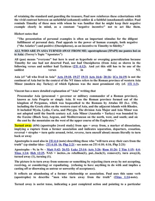 of retaining the standard and guarding the treasure, Paul now reinforces these exhortations with 
the vivid contrast between an unfaithful (ashamed) soldier  a faithful (unashamed) soldier. Paul 
reminds Timothy of these men with whom he was familiar that he might keep their negative 
example clearly in mind, as a constant negative incentive not to act like them. 
Hiebert notes that 
The presentation of personal examples is often an important stimulus for the diligent 
fulfillment of personal duty. Paul appeals to the power of human example, both negative 
(the Asiatics) and positive (Onesiphorus), as an incentive to Timothy to fidelity. 
ALL WHO ARE I ASIA TURED AWAY FROM ME: apestraphesan (3PAPI) me pantes hoi en 
te Asia: (Torrey's Topic Apostates) 
All (pas) means everyone but here is used as hyperbole or sweeping generalization because 
Timothy for one had not deserted Paul, nor had Onesiphorus (from Asia) as shown in the 
following verses and neither had Tychicus (2Ti 4:12). And yet this still has to be one of the 
saddest verses in the T. 
Asia (cf all who lived in Asia Acts 19:10, 19:27 19:31 Acts 16:6; 20:16; 1Co 16:19) is not the 
continent of Asia but in the context of the T times refers to the Roman province of western Asia 
Minor (modern day Turkey) of which Ephesus was the most prominent city (cf. 1Ti 1:3). 
Vincent has a more detailed explanation of Asia writing that 
Proconsular Asia (proconsul = governor or military commander of a Roman province), 
known as Asia Propria or simply Asia. It was the Roman province formed out of the 
kingdom of Pergamus, which was bequeathed to the Romans by Attalus III (b.c. 130), 
including the Greek cities on the western coast of Asia, and the adjacent islands with Rhodes. 
It included Mysia, Lydia, Caria, and Phrygia. The division Asia Major and Asia Minor was 
not adopted until the fourth century a.d. Asia Minor (Anatolia = Turkey) was bounded by 
the Euxine (Black Sea), Aegean, and Mediterranean on the north, west, and south; and on 
the east by the mountains on the west of the upper course of the Euphrates. 
Turned away (654) (apostrepho [word study] from apo = away from, a marker of dissociation, 
implying a rupture from a former association and indicates separation, departure, cessation, 
reversal + strepho = turn quite around, twist, reverse, turn oneself about) means literally to turn 
back or away 
Apostrepho is used also in 2Ti 4:4 (note) describing those who will turn away their ears from the 
truth (cp similar idea - 2Ti 4:10, 16, Php 2:21 - see notes on 2Ti 4:10; 4:16, Php 2:21) 
Apostrepho - 9x in 9v - Matt 5:42; 26:52; Luke 23:14; Acts 3:26; Rom 11:26; 2 Tim 1:15; 4:4; 
Titus 1:14; Heb 12:25. AS = incites...to rebellion(1), put...back(1), remove(1), turn away(4), 
turned away (1), turning (1). 
The picture is to turn away from someone or something by rejecting (turn away by not accepting, 
receiving, or considering) or repudiating. (refusing to have anything to do with and implies a 
casting off or disowning as untrue or unworthy of acceptance). 
It reflects an abandoning of a former relationship or association. Paul uses this same verb 
(apostrepho) to describe men who turn away from the truth (Titus 1:14-note). 
Turned away is aorist tense, indicating a past completed action and pointing to a particular 
 