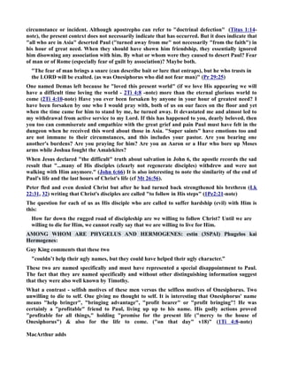 circumstance or incident. Although apostrepho can refer to doctrinal defection (Titus 1:14- 
note), the present context does not necessarily indicate that has occurred. But it does indicate that 
all who are in Asia deserted Paul (turned away from me not necessarily from the faith) in 
his hour of great need. When they should have shown him friendship, they essentially ignored 
him disowning any association with him. By what or whom were they caused to desert Paul? Fear 
of man or of Rome (especially fear of guilt by association)? Maybe both. 
The fear of man brings a snare (can describe bait or lure that entraps), but he who trusts in 
the LORD will be exalted. (as was Onesiphorus who did not fear man) (Pr 29:25) 
One named Demas left because he loved this present world (if we love His appearing we will 
have a difficult time loving the world - 2Ti 4:8 -note) more than the eternal glorious world to 
come (2Ti 4:10-note) Have you ever been forsaken by anyone in your hour of greatest need? I 
have been forsaken by one who I would pray with, both of us on our faces on the floor and yet 
when the time came for him to stand by me, he turned away. It devastated me and almost led to 
my withdrawal from active service to my Lord. If this has happened to you, dearly beloved, then 
you too can commiserate and empathize with the great grief and pain Paul must have felt in the 
dungeon when he received this word about those in Asia. Super saints have emotions too and 
are not immune to their circumstances, and this includes your pastor. Are you bearing one 
another's burdens? Are you praying for him? Are you an Aaron or a Hur who bore up Moses 
arms while Joshua fought the Amalekites? 
When Jesus declared the difficult truth about salvation in John 6, the apostle records the sad 
result that ...many of His disciples (clearly not regenerate disciples) withdrew and were not 
walking with Him anymore. (John 6:66) It is also interesting to note the similarity of the end of 
Paul's life and the last hours of Christ's life (cf Mt 26:56). 
Peter fled and even denied Christ but after he had turned back strengthened his brethren (Lk 
22:31, 32) writing that Christ's disciples are called to follow in His steps (1Pe2:21-note) 
The question for each of us as His disciple who are called to suffer hardship (evil) with Him is 
this: 
How far down the rugged road of discipleship are we willing to follow Christ? Until we are 
willing to die for Him, we cannot really say that we are willing to live for Him. 
AMOG WHOM ARE PHYGELUS AD HERMOGEES: estin (3SPAI) Phugelos kai 
Hermogenes: 
Guy King comments that these two 
couldn’t help their ugly names, but they could have helped their ugly character.” 
These two are named specifically and must have represented a special disappointment to Paul. 
The fact that they are named specifically and without other distinguishing information suggest 
that they were also well known by Timothy. 
What a contrast - selfish motives of these men versus the selfless motives of Onesiphorus. Two 
unwilling to die to self. One giving no thought to self. It is interesting that Onesiphorus' name 
means help bringer, bringing advantage, profit bearer or profit bringing! He was 
certainly a profitable friend to Paul, living up up to his name. His godly actions proved 
profitable for all things, holding promise for the present life (mercy to the house of 
Onesiphorus)  also for the life to come. (on that day v18) (1Ti 4:8-note) 
MacArthur adds 
 