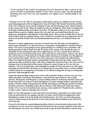 To be rejected by the world is not pleasant, but to be deserted by fellow workers in the 
service of Christ is particularly painful. To have those you have spent your life spiritually 
nurturing turn away from you, and sometimes even against you, is heartbreaking in the 
extreme. 
7. Barclay on 15 to 18, “Here is a passage in which pathos and joy are combined. In the end the 
same thing happened to Paul as happened to Jesus, his Master. His friends forsook him and fled. 
In the ew Testament Asia is not the continent of Asia, but the Roman province which consisted 
of the western part of Asia Minor. Its capital was the city of Ephesus. When Paul was imprisoned 
his friends abandoned him--most likely out of fear. The Romans would never have proceeded 
against him on a purely religious charge; the Jews must have persuaded them that he was a 
dangerous troublemaker and disturber of the public peace. There can be no doubt that in the end 
Paul would be held on a political charge. To be a friend of a man like that was dangerous; and in 
his hour of need his friends from Asia abandoned him because they were afraid for their own 
safety. 
But however others might desert, one man was loyal to the end. His name was Onesiphorus, 
which means profitable. P. . Harrison draws a vivid picture of Onesiphorus' search for Paul in 
Rome: We seem to catch glimpses of one purposeful face in a drifting crowd, and follow with 
quickening interest this stranger from the far coasts of the Aegean, as he threads the maze of 
unfamiliar streets, knocking at many doors, following up every clue, warned of the risks he is 
taking but not to be turned from his quest; till in some obscure prison-house a known voice greets 
him, and he discovers Paul chained to a Roman soldier. Having once found his way Onesiphorus 
is not content with a single visit, but, true to his name, proves unwearied in his ministrations. 
Others have flinched from the menace and ignominy of that chain; but this visitor counts it the 
supreme privilege of his life to share with such a criminal the reproach of the Cross. One series of 
turnings in the vast labyrinth (of the streets of Rome) he comes to know as if it were his own 
Ephesus. There is no doubt that, when Onesiphorus sought out Paul and came to see him again 
and again, he took his life in his hands. It was dangerous to keep asking where a certain criminal 
could be found; it was dangerous to visit him; it was still more dangerous to keep on visiting him; 
but that is what Onesiphorus did. 
Again and again the Bible bangs us face to face with a question which is real for every one of us. 
Again and again it introduces and dismisses a man from the stage of history with a single 
sentence. Hermogenes and Phygelus--we know nothing whatever of them beyond their names and 
the fact that they were traitors to Paul. Onesiphorus--we know nothing of him except that in his 
loyalty to Paul he risked--and perhaps lost--his life. Hermogenes and Phygelus go down to history 
branded as deserters; Onesiphorus goes down to history as the friend who stuck closer than a 
brother. If we were to be described in one sentence, what would it be? Would it be the verdict on 
a traitor, or the verdict on a disciple who was true? 
Before we leave this passage we must note that in one particular connection it is a storm centre. 
Each one must form his own opinion, but there are many who feel that the implication is that 
Onesiphorus is dead. It is for his family that Paul first prays. ow if he was dead, this passage 
shows us Paul praying for the dead, for it shows him praying that Onesiphorus may find mercy 
on the last day. 
Prayers for the dead are a much-disputed problem which we do not intend to discuss here. But 
one thing we can say--to the Jews prayers for the dead were by no means unknown. In the days of 
the Maccabaean wars there was a battle between the troops of Judas Maccabaeus and the army 
 