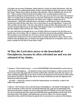 of Gorgias, the governor of Idumaea, which ended in a victory for Judas Maccabaeus. After the 
battle the Jews were gathering the bodies of those who had fallen in battle. On each one of them 
they found things consecrated to the idols of the Jamnites, which is forbidden the Jews by the 
law. What is meant is that the dead Jewish soldiers were wearing heathen amulets in a 
superstitious attempt to protect their lives. The story goes on to say that every man who had been 
slain was wearing such an amulet and it was because of this that he was in fact slain. Seeing this, 
Judas and all the people prayed that the sin of these men might be wholly put out of 
remembrance. Judas then collected money and made a sin-offering for those who had fallen, 
because they believed that, since there was a resurrection, it was not superfluous to pray and 
offer sacrifices for the dead. The story ends with the saying of Judas Maccabaeus that it was 
an holy and good thing to pray for the dead. Whereupon he made a reconciliation for the dead, 
that they might be delivered from sin (2Macc.12:39-45). 
It is clear that Paul was brought up in a way of belief which saw in prayers for the dead, not a 
hateful, but a lovely thing. This is a subject on which there has been long and bitter dispute; but 
this one thing we can and must say--if we love a person with all our hearts, and if the 
remembrance of that person is never absent from our minds and memories, then, whatever the 
intellect of the theologian may say about it, the instinct of the heart is to remember such a one in 
prayer, whether he is in this or in any other world.” 
16 May the Lord show mercy to the household of 
Onesiphorus, because he often refreshed me and was not 
ashamed of my chains. 
1. Jamison, “The Lord give mercy — even as OESIPHORUS had abounded in works of mercy. 
the house of Onesiphorus — He himself was then absent from Ephesus, which accounts for the 
form of expression (2Ti_4:19). His household would hardly retain his name after the master was 
dead, as Bengel supposes him to have been. owhere has Paul prayers for the dead, which is fatal 
to the theory, favored by Alford also, that he was dead. God blesses not only the righteous man 
himself, but all his household. 
my chain — Paul in the second, as in his first imprisonment, was bound by a chain to the 
soldier who guarded him. 
2. Barnes, “The Lord give mercy unto the house of Onesiphorus - The family of Onesiphorus - for 
so the word house is often used. He was himself still living 2Ti_1:18, but not improbably then 
absent from his home; compare the notes at 2Ti_4:19. He was evidently of Asia, and is the only 
one who is mentioned from that region who had showed the apostle kindness in his trials. He is 
mentioned only in this Epistle, and nothing more is known of him. The record is entirely 
honorable to him, and for his family the apostle felt a warm interest on account of the kindness 
 
