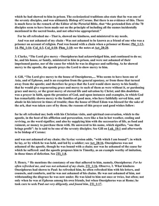 which he had showed to him in prison. The ecclesiastical traditions also state that he was one of 
the seventy disciples, and was ultimately Bishop of Corone. But there is no evidence of this. There 
is much force in the remark of the Editor of the Pictorial Bible, that “the pretended lists of the 70 
disciples seem to have been made out on the principle of including all the names incidentally 
mentioned in the sacred books, and not otherwise appropriated.” 
For he oft refreshed me - That is, showed me kindness, and ministered to my needs. 
And was not ashamed of my chain - Was not ashamed to be known as a friend of one who was a 
prisoner on account of religion. Paul was bound with a chain when a prisoner at Rome; Phi_1:13- 
14, Phi_1:16; Col_4:3, Col_4:18; Phm_1:10; see the notes at Act_28:20. 
3. Clarke, “The Lord give mercy - Onesiphorus had acknowledged him, and continued to do so; 
he, and his house, or family, ministered to him in prison, and were not ashamed of their 
imprisoned pastor, nor of the cause for which he was in disgrace and suffering. As he showed 
mercy to the apostle, the apostle prays the Lord to show mercy to him. 
4. Gill, “The Lord give mercy to the house of Onesiphorus,.... Who seems to have been one of 
Asia, and of Ephesus, and is an exception from the general apostasy, or from those that turned 
away from the apostle; and therefore he prays that the Lord would show mercy to his family; 
that he would give regenerating grace and mercy to such of them as were without it, or pardoning 
grace and mercy, or the great mercy of eternal life and salvation by Christ; and this doubtless 
was a prayer in faith, upon the promises of God, and upon instances and examples, in which God 
has remarkably shown mercy to the families of good men, who have faithfully served him, and 
abode in his interest in times of trouble; thus the house of Obed Edom was blessed for the sake of 
the ark, that was taken care of by them; the reasons of this prayer and good wishes follow: 
for he oft refreshed me; both with his Christian visits, and spiritual conversation, which to the 
apostle, in the heat of his affliction and persecution, were like a fan in hot weather, cooling and 
reviving, as the word signifies; and also by supplying him with the necessaries of life, as food and 
raiment, or money to purchase them with. He answered to his name, which signifies, one that 
brings profit: he is said to be one of the seventy disciples; See Gill on Luk_10:1 and afterwards 
to be bishop of Corone: 
and was not ashamed of my chain; the Syriac version adds, with which I am bound; in which 
he lay, or by which he was held, and led by a soldier; see Act_28:16. Onesiphorus was not 
ashamed of the apostle, though he was bound with a chain; nor was he ashamed of the cause for 
which he suffered: and the apostle proposes him to Timothy, as an example worthy of imitation, 
in those times of defection. See 2Ti_1:8. 
5. Henry, “ He mentions the constancy of one that adhered to him, namely, Onesiphorus: For he 
often refreshed me, and was not ashamed of my chain, 2Ti_1:16. Observe, 1. What kindness 
Onesiphorus had shown to Paul: he refreshed him, he often refreshed him with his letters, and 
counsels, and comforts, and he was not ashamed of his chains. He was not ashamed of him, not 
withstanding the disgrace he was now under. He was kind to him not once or twice, but often; not 
only when he was at Ephesus among his own friends, but when Onesiphorus was at Rome; he 
took care to seek Paul out very diligently, and found him, 2Ti_1:17. 
 