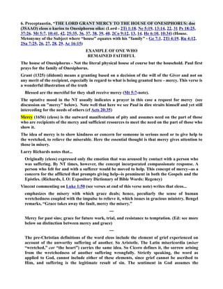 6. Preceptaustin, “THE LORD GRAT MERCY TO THE HOUSE OF OESIPHORUS: doe 
(3SAAO) eleos o kurios to Onesiphorou oiko: (Lord - 2Ti 1:18. e 5:19, 13:14, 22, 31 Ps 18:25, 
37:26. Mt 5:7, 10:41, 42, 25:35, 36, 37, 38, 39, 40. 2Co 9:12, 13, 14. He 6:10, 10:34) (House. 
Metonymy of the Subject where “house” equates with his family - Ge 7:1. 2Ti 4:19. Ru 4:12. 
2Sa 7:25, 26, 27, 28, 29. Ac 16:15) 
EXAMPLE OF OE WHO 
REMAIED FAITHFUL 
The house of Onesiphorus - ot the literal physical house of course but the household. Paul first 
prays for the family of Onesiphorus. 
Grant (1325) (didomi) means a granting based on a decision of the will of the Giver and not on 
any merit of the recipient, especially in regard to what is being granted here - mercy. This verse is 
a wonderful illustration of the truth 
Blessed are the merciful for they shall receive mercy (Mt 5:7-note). 
The optative mood in the T usually indicates a prayer in this case a request for mercy (see 
discussion on mercy below). ote well that here we see Paul in dire straits himself and yet still 
interceding for the needs of others (cf Acts 20:35) 
Mercy (1656) (eleos) is the outward manifestation of pity and assumes need on the part of those 
who are recipients of the mercy and sufficient resources to meet the need on the part of those who 
show it. 
The idea of mercy is to show kindness or concern for someone in serious need or to give help to 
the wretched, to relieve the miserable. Here the essential thought is that mercy gives attention to 
those in misery. 
Larry Richards notes that... 
Originally (eleos) expressed only the emotion that was aroused by contact with a person who 
was suffering. By T times, however, the concept incorporated compassionate response. A 
person who felt for and with a sufferer would be moved to help. This concept of mercy--as a 
concern for the afflicted that prompts giving help--is prominent in both the Gospels and the 
Epistles. (Richards, L O: Expository Dictionary of Bible Words: Regency) 
Vincent commenting on Luke 1:50 (see verses at end of this verse note) writes that eleos... 
emphasizes the misery with which grace deals; hence, peculiarly the sense of human 
wretchedness coupled with the impulse to relieve it, which issues in gracious ministry. Bengel 
remarks, “Grace takes away the fault, mercy the misery.” 
--- 
Mercy for past sins; grace for future work, trial, and resistance to temptation. (Ed: see more 
below on distinction between mercy and grace) 
--- 
The pre-Christian definitions of the word eleos include the element of grief experienced on 
account of the unworthy suffering of another. So Aristotle. The Latin misericordia (miser 
“wretched,” cor “the heart”) carries the same idea. So Cicero defines it, the sorrow arising 
from the wretchedness of another suffering wrongfully. Strictly speaking, the word as 
applied to God, cannot include either of these elements, since grief cannot be ascribed to 
Him, and suffering is the legitimate result of sin. The sentiment in God assumes the 
 
