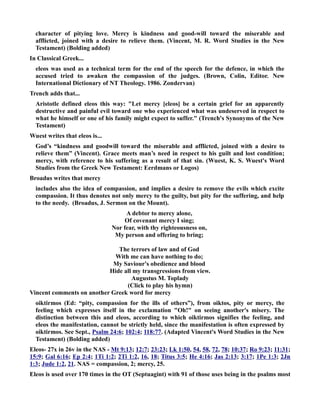 character of pitying love. Mercy is kindness and good-will toward the miserable and 
afflicted, joined with a desire to relieve them. (Vincent, M. R. Word Studies in the ew 
Testament) (Bolding added) 
In Classical Greek... 
eleos was used as a technical term for the end of the speech for the defence, in which the 
accused tried to awaken the compassion of the judges. (Brown, Colin, Editor. ew 
International Dictionary of T Theology. 1986. Zondervan) 
Trench adds that... 
Aristotle defined eleos this way: Let mercy [eleos] be a certain grief for an apparently 
destructive and painful evil toward one who experienced what was undeserved in respect to 
what he himself or one of his family might expect to suffer. (Trench's Synonyms of the ew 
Testament) 
Wuest writes that eleos is... 
God’s “kindness and goodwill toward the miserable and afflicted, joined with a desire to 
relieve them” (Vincent). Grace meets man’s need in respect to his guilt and lost condition; 
mercy, with reference to his suffering as a result of that sin. (Wuest, K. S. Wuest's Word 
Studies from the Greek ew Testament: Eerdmans or Logos) 
Broadus writes that mercy 
includes also the idea of compassion, and implies a desire to remove the evils which excite 
compassion. It thus denotes not only mercy to the guilty, but pity for the suffering, and help 
to the needy. (Broadus, J. Sermon on the Mount). 
A debtor to mercy alone, 
Of covenant mercy I sing; 
or fear, with thy righteousness on, 
My person and offering to bring; 
The terrors of law and of God 
With me can have nothing to do; 
My Saviour's obedience and blood 
Hide all my transgressions from view. 
Augustus M. Toplady 
(Click to play his hymn) 
Vincent comments on another Greek word for mercy 
oiktirmos (Ed: “pity, compassion for the ills of others”), from oiktos, pity or mercy, the 
feeling which expresses itself in the exclamation Oh! on seeing another's misery. The 
distinction between this and eleos, according to which oiktirmos signifies the feeling, and 
eleos the manifestation, cannot be strictly held, since the manifestation is often expressed by 
oiktirmos. See Sept., Psalm 24:6; 102:4; 118:77. (Adapted Vincent's Word Studies in the ew 
Testament) (Bolding added) 
Eleos- 27x in 26v in the AS - Mt 9:13; 12:7; 23:23; Lk 1:50, 54, 58, 72, 78; 10:37; Ro 9:23; 11:31; 
15:9; Gal 6:16; Ep 2:4; 1Ti 1:2; 2Ti 1:2, 16, 18; Titus 3:5; He 4:16; Jas 2:13; 3:17; 1Pe 1:3; 2Jn 
1:3; Jude 1:2, 21. AS = compassion, 2; mercy, 25. 
Eleos is used over 170 times in the OT (Septuagint) with 91 of those uses being in the psalms most 
 