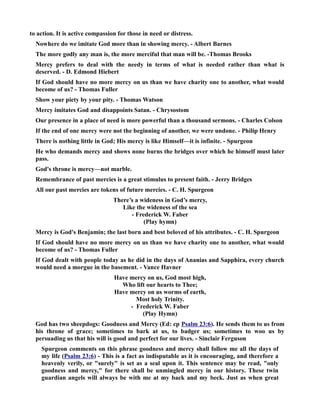 to action. It is active compassion for those in need or distress. 
owhere do we imitate God more than in showing mercy. - Albert Barnes 
The more godly any man is, the more merciful that man will be. -Thomas Brooks 
Mercy prefers to deal with the needy in terms of what is needed rather than what is 
deserved. - D. Edmond Hiebert 
If God should have no more mercy on us than we have charity one to another, what would 
become of us? - Thomas Fuller 
Show your piety by your pity. - Thomas Watson 
Mercy imitates God and disappoints Satan. - Chrysostom 
Our presence in a place of need is more powerful than a thousand sermons. - Charles Colson 
If the end of one mercy were not the beginning of another, we were undone. - Philip Henry 
There is nothing little in God; His mercy is like Himself—it is infinite. - Spurgeon 
He who demands mercy and shows none burns the bridges over which he himself must later 
pass. 
God's throne is mercy—not marble. 
Remembrance of past mercies is a great stimulus to present faith. - Jerry Bridges 
All our past mercies are tokens of future mercies. - C. H. Spurgeon 
There’s a wideness in God’s mercy, 
Like the wideness of the sea 
- Frederick W. Faber 
(Play hymn) 
Mercy is God's Benjamin; the last born and best beloved of his attributes. - C. H. Spurgeon 
If God should have no more mercy on us than we have charity one to another, what would 
become of us? - Thomas Fuller 
If God dealt with people today as he did in the days of Ananias and Sapphira, every church 
would need a morgue in the basement. - Vance Havner 
Have mercy on us, God most high, 
Who lift our hearts to Thee; 
Have mercy on us worms of earth, 
Most holy Trinity. 
- Frederick W. Faber 
(Play Hymn) 
God has two sheepdogs: Goodness and Mercy (Ed: cp Psalm 23:6). He sends them to us from 
his throne of grace; sometimes to bark at us, to badger us; sometimes to woo us by 
persuading us that his will is good and perfect for our lives. - Sinclair Ferguson 
Spurgeon comments on this phrase goodness and mercy shall follow me all the days of 
my life (Psalm 23:6) - This is a fact as indisputable as it is encouraging, and therefore a 
heavenly verily, or surely is set as a seal upon it. This sentence may be read, only 
goodness and mercy, for there shall be unmingled mercy in our history. These twin 
guardian angels will always be with me at my back and my beck. Just as when great 
 