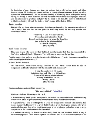 the beginning of our existence have deserved nothing but wrath; having sinned and fallen 
short of eternal life in glory, we can do nothing to commend ourselves to or defend ourselves 
before God. But thankfully, God has been so amazing in His mercy. Over and against merely 
having the mercy to allow us to live out our miserable lives without destroying us instantly, 
God has chosen us to greatness and glory by the hand of His Son. The believer finds himself 
in Christ and enjoys full well the fruits of God's mercy. (Blue Letter Bible) 
Tasker explains, 
The merciful are those who are conscious that they are themselves the unworthy recipients of 
God’s mercy, and that but for the grace of God they would be not only sinners, but 
condemned sinners. 
The mercy of God is an ocean divine, 
A boundless and fathomless flood. 
Launch out in the deep, cut away the shore line, 
And be lost in the fullness of God. 
- Albert B. Simpson, 
(Play Hymn) 
Leon Morris observes 
These are people who show by their habitual merciful deeds that they have responded to 
God's love and are living by His grace. They will receive mercy on the last day. 
othing proves that we have been forgiven (received God's mercy) better than our own readiness 
to forgive (dispense God's mercy)! 
Hiebert defines mercy as 
“the self-moved, spontaneous loving kindness of God which causes Him to deal in 
compassion and tender affection with the miserable and distressed.” 
O sing the greatness of His mercy, 
Unto those that seek Him ever full and free; 
O sing, while angels join the chorus, 
Rolling onward like the sea. 
- Fanny Crosby, 
(Play Hymn) 
Spurgeon charges us to meditate on mercy... 
The mercy of God. Psalm 52:8 
Meditate a little on this mercy of the Lord. 
It is tender mercy. With gentle, loving touch, He healeth the broken in heart, and bindeth up 
their wounds. He is as gracious in the manner of His mercy as in the matter of it. 
It is great mercy. There is nothing little in God; His mercy is like Himself--it is infinite. You 
cannot measure it. His mercy is so great that it forgives great sins to great sinners, after great 
lengths of time, and then gives great favours and great privileges, and raises us up to great 
enjoyments in the great heaven of the great God. 
It is undeserved mercy, as indeed all true mercy must be, for deserved mercy is only a 
misnomer for justice. There was no right on the sinner's part to the kind consideration of the 
 
