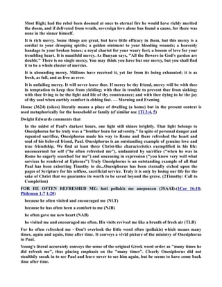 Most High; had the rebel been doomed at once to eternal fire he would have richly merited 
the doom, and if delivered from wrath, sovereign love alone has found a cause, for there was 
none in the sinner himself. 
It is rich mercy. Some things are great, but have little efficacy in them, but this mercy is a 
cordial to your drooping spirits; a golden ointment to your bleeding wounds; a heavenly 
bandage to your broken bones; a royal chariot for your weary feet; a bosom of love for your 
trembling heart. It is manifold mercy. As Bunyan says, All the flowers in God's garden are 
double. There is no single mercy. You may think you have but one mercy, but you shall find 
it to be a whole cluster of mercies. 
It is abounding mercy. Millions have received it, yet far from its being exhausted; it is as 
fresh, as full, and as free as ever. 
It is unfailing mercy. It will never leave thee. If mercy be thy friend, mercy will be with thee 
in temptation to keep thee from yielding; with thee in trouble to prevent thee from sinking; 
with thee living to be the light and life of thy countenance; and with thee dying to be the joy 
of thy soul when earthly comfort is ebbing fast. — Morning and Evening 
House (3624) (oikos) literally means a place of dwelling (a home) but in the present context is 
used metaphorically for the household or family (cf similar use 1Ti 3:4, 5) 
Dwight Edwards comments that 
In the midst of Paul's darkest hours, one light still shines brightly. That light belongs to 
Onesiphorus for he truly was a brother born for adversity. In spite of personal danger and 
repeated sacrifice, Onesiphorus made his way to Rome and there refreshed the heart and 
soul of his beloved friend, Paul. Onesiphorus is an outstanding example of genuine love and 
true friendship. We find at least three Christ-like characteristics exemplified in his life: 
unconcerned for self (he often refreshed me), undaunted by sacrifice (when he was in 
Rome he eagerly searched for me) and unceasing in expression (you know very well what 
services he rendered at Ephesus) Truly Onesiphorus is an outstanding example of all that 
Paul has been exhorting Timothy to do...Onesiphorus has been eternally etched upon the 
pages of Scripture for his selfless, sacrificial service. Truly it is only by losing our life for the 
sake of Christ that we guarantee its worth to be saved beyond the grave. (2Timothy: Call to 
Completion) 
FOR HE OFTE REFRESHED ME: hoti pollakis me anepsuxen (3SAAI):(1Cor 16:18; 
Philemon 1:7 1:20) 
because he often visited and encouraged me (LT) 
because he has often been a comfort to me (JB) 
he often gave me new heart (AB) 
he visited me and encouraged me often. His visits revived me like a breath of fresh air (TLB) 
For he often refreshed me - Don't overlook the little word often (pollakis) which means many 
times, again and again, time after time. It conveys a vivid picture of the ministry of Onesiphorus 
to Paul. 
Young's literal accurately conveys the sense of the original Greek word order as many times he 
did refresh me, thus placing emphasis on the many times. Clearly Onesiphorus did not 
stealthily sneak in to see Paul and leave never to see him again, but he seems to have come back 
time after time. 
 