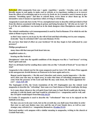 Refreshed (404) (anapsucho from ana = again ~repetition + psucho = breathe, cool, wax cold) 
literally means to cool again, to make cool or refresh, or to experience cooling so as to recover 
from the effects of overheating and so to revive by fresh air. In a transitive sense it means to give 
someone breathing space and thus to refresh them, revive them or cheer them up. In the 
intransitive sense it means to experience relief, reviving or refreshing. 
Anapsucho is used only here in the T in a metaphorical sense to describe relief provided to Paul 
from the distress associated with being in prison and being forsaken by all who are in Asia. It 
is as if the air conditioner was turned on in the dank dungeon when Onesiphorus came into the 
cell. 
The related combination verb (sunanapauomai) is used by Paul in Romans 15 in which he ask the 
saints at Rome to pray for him... 
so that I may come to you in joy by the will of God and find refreshing rest in your company. 
(Literally may be refreshed with) (see note Romans 15:32) 
Do you have that kind of effect on your brethren? Or do they begin to feel suffocated by your 
presence? 
Phillips paraphrases it 
many times did that man put fresh heart into me. 
Amplified renders it... 
bracing me like fresh air. 
Onesiphorus' visits into the squalid conditions of the dungeon was like a cool breeze reviving 
Paul's spirit and soul. 
Don't we all thank God for sending those saints who are like “a breath of fresh air” in our time of 
trial? 
Anapsucho is the related root for the noun anapsuxis used in (Acts 3:19, 20) where Peter appeals 
to his unregenerate Jewish listeners at Pentecost to be born again and so to... 
Repent (aorist imperative = Do this now!) therefore and return, (aorist imperative = Do this 
now!) that your sins may be wiped away, in order that times of refreshing (anapsuxis) may 
come from the presence of the Lord and that He may send Jesus, the Christ appointed for 
you. (Acts 3:19, 20) 
The Septuagint (LXX), the Greek translation of the OT (Septuagint) uses the related word 
anapsucho to describe the refreshing that came over Saul whenever David would play his harp 
So it came about whenever the evil spirit from God came to Saul, David would take the harp 
and play it with his hand; and Saul would be refreshed (Lxx = anapsucho) and be well, and 
the evil spirit would depart from him.(1Sa 16:23) 
In Exodus 23 anapsucho is used to describe the refreshment that was to be enjoyed on the 
Sabbath (rest) day... 
Six days you are to do your work, but on the seventh day you shall cease from labor in order 
that your ox and your donkey may rest, and the son of your female slave, as well as your 
stranger, may refresh (Lxx = anapsucho) themselves. (Exodus 23:12) 
Paul used another verb anapauo with a similar meaning to anapsucho, writing to the church at 
Corinth Paul said... 
 