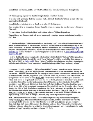 named them one by one, and he saw what God had done for him, to him, and through him. 
1B. Thanksgiving is good but thanks-living is better. - Matthew Henry 
It is only with gratitude that life becomes rich. -Dietrich Bonhoeffer (From a man who was 
martyred for His Lord!) 
It ought to be as habitual to us to thank as to ask. - C. H. Spurgeon 
How worthy it is to remember former benefits when we come to beg for new. - Stephen 
Charnock 
Prayer without thanksgiving is like a bird without wings. - William Hendriksen 
Thankfulness is a flower which will never bloom well excepting upon a root of deep humility. - 
J. C. Ryle 
1C. Bob Deffinbaugh, “I have to admit I was puzzled by Paul’s reference to his clear conscience, 
which he likened to that of his ancestors. What was this all about? I recall Paul speaking of his 
“clear conscience,” as he did, for example, when he stood before the Sanhedrin in Acts 23:1. But 
why this reference to his ancestors? What is the difference between “Paul’s ancestors” in 2 
Timothy 1:3 and the “fathers” of unbelieving Jews who are mentioned in Acts 7:51-52; 28:24-28; 
Hebrews 3:8-10? 
I believe that Paul is acknowledging his relationship with the faithful “fathers” of the past, those 
who trusted in God and obeyed His word. These “fathers” would be people like those named in 
the “hall of faith” in Hebrews 11. These “fathers” paid for their faith and obedience by enduring 
suffering and affliction. These “ancestors” would include men like Moses and many others:” 
2. Jamison, “I thank — Greek, “I feel gratitude to God.” whom I serve from my forefathers — 
whom I serve (Rom_1:9) as did my forefathers. He does not mean to put on the same footing the 
Jewish and Christian service of God; but simply to assert his own conscientious service of God as 
he had received it from his progenitors (not Abraham, Isaac, etc., whom he calls “the fathers,” not 
“progenitors” as the Greek is here; Rom_9:5). The memory of those who had gone before to 
whom he is about to be gathered, is now, on the eve of death, pleasant to him; hence also, he calls 
to mind the faith of the mother and grandmother of Timothy; as he walks in the faith of his 
forefathers (Act_23:1; Act_24:14; Act_26:6, Act_26:7; Act_28:20), so Timothy should persevere 
firmly in the faith of his parent and grandparent. ot only Paul, but the Jews who reject Christ, 
forsake the faith of their forefathers, who looked for Christ; when they accept Him, the hearts of 
the children shall only be returning to the faith of their forefathers (Mal_4:6; Luk_1:17; 
Rom_11:23, Rom_11:24, Rom_11:28). Probably Paul had, in his recent defense, dwelt on this 
topic, namely, that he was, in being a Christian, only following his hereditary faith. 
that ... I have remembrance of thee — “how unceasing I make my mention concerning thee” 
(compare Phm_1:4). The cause of Paul’s feeling thankful is, not that he remembers Timothy 
unceasingly in his prayers, but for what Timothy is in faith (2Ti_1:5) and graces; compare 
Rom_1:8, Rom_1:9, from which supply the elliptical sentence thus, “I thank God (for thee, for 
God is my witness) whom I serve ... that (or how) without ceasing I have remembrance (or make 
mention) of thee,” etc. night and day — (See on 1Ti_5:5). 
 
