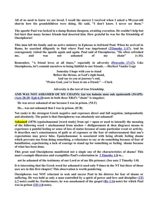 All of us need to know we are loved. I recall the answer I received when I asked a 90-year-old 
shut-in how his grandchildren were doing. He said, I don't know. I never see them. 
The apostle Paul was locked in a damp Roman dungeon, awaiting execution. He couldn't help but 
feel hurt that many former friends had deserted him. How grateful he was for the friendship of 
Onesiphorus! 
This man left his family and an active ministry in Ephesus to befriend Paul. When he arrived in 
Rome, he searched diligently to find where Paul was imprisoned (2Timothy 1:17). And he 
courageously visited the apostle again and again. Paul said of Onesiphorus, He often refreshed 
me, and was not ashamed of my chain (v.16). 
Remember, A friend loves at all times, especially in adversity (Proverbs 17:17). Like 
Onesiphorus, let's commit ourselves to being faithful to our friends. —Herbert Vander Lugt 
Someday I hope with you to stand 
Before the throne, at God's right hand, 
And say to you at journey's end, 
Praise God, you've been to me a friend. —Clark 
Adversity is the test of true friendship. 
AD WAS OT ASHAMED OF MY CHAIS: kai ten halusin mou ouk epaiscunth (3SAPI): 
(Acts 28:20; Eph 6:20-note in both these XRef's chain is singular) 
He was never ashamed of me because I was in prison. (LT) 
He... was not ashamed that I was in prison. (ICB) 
ot (ouk) is the strongest Greek negative and expresses direct and full negation, independently 
and absolutely. The point is that Onesiphorus was absolutely not ashamed! 
Ashamed (1870) (epaischunomai [word study] from epi = upon or used to intensify the meaning 
of the following word + aischunomai from aischos = disfigurement  then disgrace) means to 
experience a painful feeling or sense of loss of status because of some particular event or activity. 
It describes one's consciousness of guilt or of exposure or the fear of embarrassment that one's 
expectations may prove false. Epaischunomai is associated with being afraid, feeling shame 
which prevents one from doing something, a reluctance to say or do something because of fear of 
humiliation, experiencing a lack of courage to stand up for something or feeling shame because 
of what has been done. 
This great soul Onesiphorus manifested not a single one of the characteristics of shame! This 
man's example illustrates and exemplifies Paul's exhortation in 2 Timothy 1:8 to... 
not be ashamed of the testimony of our Lord or of me His prisoner. (See note 2 Timothy 1:8) 
It is interesting that the Greek word for ashamed is used only 9 times in the T but three of those 
uses are in this first chapter! This observation is worth pondering. 
Onesiphorus was OT reluctant to seek and succor Paul in his distress for fear of shame or 
suffering. He was bold as only a man controlled by a spirit of power and love and discipline (2Ti 
1:7-note) could be. Furthermore, he was unashamed of the gospel (Ro 1:16-note) for which Paul 
was in prison (2Ti 1:8-note). 
 