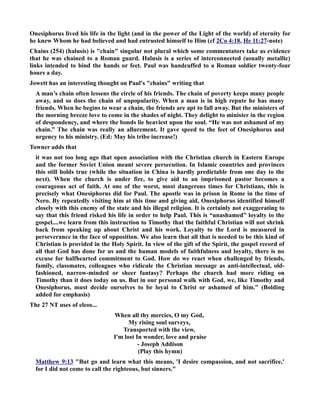 Onesiphorus lived his life in the light (and in the power of the Light of the world) of eternity for 
he knew Whom he had believed and had entrusted himself to Him (cf 2Co 4:18, He 11:27-note) 
Chains (254) (halusis) is chain singular not plural which some commentators take as evidence 
that he was chained to a Roman guard. Halusis is a series of interconnected (usually metallic) 
links intended to bind the hands or feet. Paul was handcuffed to a Roman soldier twenty-four 
hours a day. 
Jowett has an interesting thought on Paul's chains writing that 
A man’s chain often lessens the circle of his friends. The chain of poverty keeps many people 
away, and so does the chain of unpopularity. When a man is in high repute he has many 
friends. When he begins to wear a chain, the friends are apt to fall away. But the ministers of 
the morning breeze love to come in the shades of night. They delight to minister in the region 
of despondency, and where the bonds lie heaviest upon the soul. “He was not ashamed of my 
chain.” The chain was really an allurement. It gave speed to the feet of Onesiphorus and 
urgency to his ministry. (Ed: May his tribe increase!) 
Towner adds that 
it was not too long ago that open association with the Christian church in Eastern Europe 
and the former Soviet Union meant severe persecution. In Islamic countries and provinces 
this still holds true (while the situation in China is hardly predictable from one day to the 
next). When the church is under fire, to give aid to an imprisoned pastor becomes a 
courageous act of faith. At one of the worst, most dangerous times for Christians, this is 
precisely what Onesiphorus did for Paul. The apostle was in prison in Rome in the time of 
ero. By repeatedly visiting him at this time and giving aid, Onesiphorus identified himself 
closely with this enemy of the state and his illegal religion. It is certainly not exaggerating to 
say that this friend risked his life in order to help Paul. This is “unashamed” loyalty to the 
gospel....we learn from this instruction to Timothy that the faithful Christian will not shrink 
back from speaking up about Christ and his work. Loyalty to the Lord is measured in 
perseverance in the face of opposition. We also learn that all that is needed to be this kind of 
Christian is provided in the Holy Spirit. In view of the gift of the Spirit, the gospel record of 
all that God has done for us and the human models of faithfulness and loyalty, there is no 
excuse for halfhearted commitment to God. How do we react when challenged by friends, 
family, classmates, colleagues who ridicule the Christian message as anti-intellectual, old-fashioned, 
narrow-minded or sheer fantasy? Perhaps the church had more riding on 
Timothy than it does today on us. But in our personal walk with God, we, like Timothy and 
Onesiphorus, must decide ourselves to be loyal to Christ or ashamed of him. (Bolding 
added for emphasis) 
The 27 T uses of eleos... 
When all thy mercies, O my God, 
My rising soul surveys, 
Transported with the view, 
I'm lost In wonder, love and praise 
- Joseph Addison 
(Play this hymn) 
Matthew 9:13 But go and learn what this means, 'I desire compassion, and not sacrifice,' 
for I did not come to call the righteous, but sinners. 
 