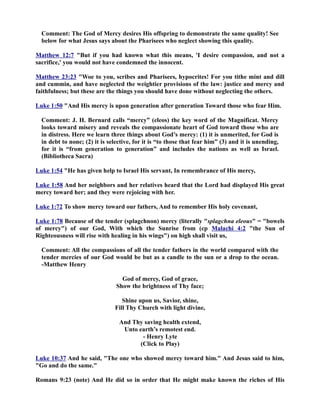 Comment: The God of Mercy desires His offspring to demonstrate the same quality! See 
below for what Jesus says about the Pharisees who neglect showing this quality. 
Matthew 12:7 But if you had known what this means, 'I desire compassion, and not a 
sacrifice,' you would not have condemned the innocent. 
Matthew 23:23 Woe to you, scribes and Pharisees, hypocrites! For you tithe mint and dill 
and cummin, and have neglected the weightier provisions of the law: justice and mercy and 
faithfulness; but these are the things you should have done without neglecting the others. 
Luke 1:50 And His mercy is upon generation after generation Toward those who fear Him. 
Comment: J. H. Bernard calls “mercy” (eleos) the key word of the Magnificat. Mercy 
looks toward misery and reveals the compassionate heart of God toward those who are 
in distress. Here we learn three things about God’s mercy: (1) it is unmerited, for God is 
in debt to none; (2) it is selective, for it is “to those that fear him” (3) and it is unending, 
for it is “from generation to generation” and includes the nations as well as Israel. 
(Bibliotheca Sacra) 
Luke 1:54 He has given help to Israel His servant, In remembrance of His mercy, 
Luke 1:58 And her neighbors and her relatives heard that the Lord had displayed His great 
mercy toward her; and they were rejoicing with her. 
Luke 1:72 To show mercy toward our fathers, And to remember His holy covenant, 
Luke 1:78 Because of the tender (splagchnon) mercy (literally splagchna eleous = bowels 
of mercy) of our God, With which the Sunrise from (cp Malachi 4:2 the Sun of 
Righteousness will rise with healing in his wings) on high shall visit us, 
Comment: All the compassions of all the tender fathers in the world compared with the 
tender mercies of our God would be but as a candle to the sun or a drop to the ocean. 
-Matthew Henry 
God of mercy, God of grace, 
Show the brightness of Thy face; 
Shine upon us, Savior, shine, 
Fill Thy Church with light divine, 
And Thy saving health extend, 
Unto earth’s remotest end. 
- Henry Lyte 
(Click to Play) 
Luke 10:37 And he said, The one who showed mercy toward him. And Jesus said to him, 
Go and do the same. 
Romans 9:23 (note) And He did so in order that He might make known the riches of His 
 