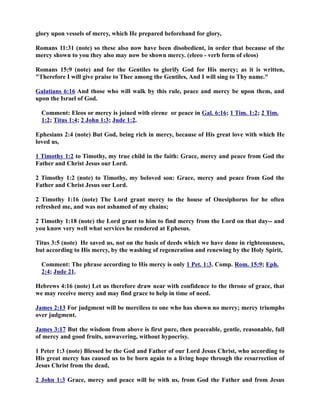 glory upon vessels of mercy, which He prepared beforehand for glory, 
Romans 11:31 (note) so these also now have been disobedient, in order that because of the 
mercy shown to you they also may now be shown mercy. (eleeo - verb form of eleos) 
Romans 15:9 (note) and for the Gentiles to glorify God for His mercy; as it is written, 
Therefore I will give praise to Thee among the Gentiles, And I will sing to Thy name. 
Galatians 6:16 And those who will walk by this rule, peace and mercy be upon them, and 
upon the Israel of God. 
Comment: Eleos or mercy is joined with eirene or peace in Gal. 6:16; 1 Tim. 1:2 ; 2 Tim . 
1:2; Titus 1:4; 2 John 1:3 ; Jude 1:2. 
Ephesians 2:4 (note) But God, being rich in mercy, because of His great love with which He 
loved us, 
1 Timothy 1:2 to Timothy, my true child in the faith: Grace, mercy and peace from God the 
Father and Christ Jesus our Lord. 
2 Timothy 1:2 (note) to Timothy, my beloved son: Grace, mercy and peace from God the 
Father and Christ Jesus our Lord. 
2 Timothy 1:16 (note) The Lord grant mercy to the house of Onesiphorus for he often 
refreshed me, and was not ashamed of my chains; 
2 Timothy 1:18 (note) the Lord grant to him to find mercy from the Lord on that day-- and 
you know very well what services he rendered at Ephesus. 
Titus 3:5 (note) He saved us, not on the basis of deeds which we have done in righteousness, 
but according to His mercy, by the washing of regeneration and renewing by the Holy Spirit, 
Comment: The phrase according to His mercy is only 1 Pet. 1:3. Comp. Rom. 15:9; Eph. 
2:4; Jude 21. 
Hebrews 4:16 (note) Let us therefore draw near with confidence to the throne of grace, that 
we may receive mercy and may find grace to help in time of need. 
James 2:13 For judgment will be merciless to one who has shown no mercy; mercy triumphs 
over judgment. 
James 3:17 But the wisdom from above is first pure, then peaceable, gentle, reasonable, full 
of mercy and good fruits, unwavering, without hypocrisy. 
1 Peter 1:3 (note) Blessed be the God and Father of our Lord Jesus Christ, who according to 
His great mercy has caused us to be born again to a living hope through the resurrection of 
Jesus Christ from the dead, 
2 John 1:3 Grace, mercy and peace will be with us, from God the Father and from Jesus 
 