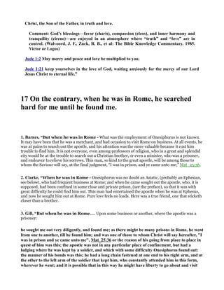 Christ, the Son of the Father, in truth and love. 
Comment: God’s blessings—favor (charis), compassion (eleos), and inner harmony and 
tranquility (eirene)—are enjoyed in an atmosphere where “truth” and “love” are in 
control. (Walvoord, J. F., Zuck, R. B., et al: The Bible Knowledge Commentary. 1985. 
Victor or Logos) 
Jude 1:2 May mercy and peace and love be multiplied to you. 
Jude 1:21 keep yourselves in the love of God, waiting anxiously for the mercy of our Lord 
Jesus Christ to eternal life.” 
17 On the contrary, when he was in Rome, he searched 
hard for me until he found me. 
1. Barnes, “But when he was in Rome - What was the employment of Onesiphorus is not known. 
It may have been that he was a merchant, and had occasion to visit Rome on business. At all events, he 
was at pains to search out the apostle, and his attention was the more valuable because it cost him 
trouble to find him. It is not everyone, even among professors of religion, who in a great and splendid 
city would be at the trouble to search out a Christian brother, or even a minister, who was a prisoner, 
and endeavor to relieve his sorrows. This man, so kind to the great apostle, will be among those to 
whom the Saviour will say, at the final judgment, “I was in prison, and ye came unto me;” Mat_25:36. 
2. Clarke, “When he was in Rome - Onesiphorus was no doubt an Asiatic, (probably an Ephesian, 
see below), who had frequent business at Rome; and when he came sought out the apostle, who, it is 
supposed, had been confined in some close and private prison, (see the preface), so that it was with 
great difficulty he could find him out. This man had entertained the apostle when he was at Ephesus, 
and now he sought him out at Rome. Pure love feels no loads. Here was a true friend, one that sticketh 
closer than a brother. 
3. Gill, “But when he was in Rome,.... Upon some business or another, where the apostle was a 
prisoner: 
he sought me out very diligently, and found me; as there might be many prisons in Rome, he went 
from one to another, till he found him; and was one of those to whom Christ will say hereafter, I 
was in prison and ye came unto me, Mat_25:36 or the reason of his going from place to place in 
quest of him was this; the apostle was not in any particular place of confinement, but had a 
lodging where he was kept by a soldier, and which with some difficulty Onesiphorus found out: 
the manner of his bonds was this; he had a long chain fastened at one end to his right arm, and at 
the other to the left arm of the soldier that kept him, who constantly attended him in this form, 
wherever he went; and it is possible that in this way he might have liberty to go about and visit 
 
