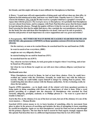 his friends; and this might still make it more difficult for Onesiphorus to find him. 
4. Henry, “A good man will seek opportunities of doing good, and will not shun any that offer. At 
Ephesus he had ministered to him, and been very kind to him: Timothy knew it. 2. How Paul 
returns his kindness, 2Ti_1:16-18. He that receives a prophet shall have a prophet's reward. He 
repays him with his prayers: The Lord give mercy to Onesiphorus. It is probable that Onesiphorus 
was now absent from home, and in company with Paul; Paul therefore prays that his house might 
be kept during his absence. Though the papists will have it that he was now dead; and, from 
Paul's praying for him that he might find mercy, they conclude the warrantableness of praying 
for the dead; but who told them that Onesiphorus was dead? And can it be safe to ground a 
doctrine and practice of such importance on a mere supposition and very great uncertainty? 
5. Preceptaustin, “BUT WHE HE WAS I ROME HE EAGERLY SEARCHED FOR ME AD 
FOUD ME: alla genomenos (AMPMS) en Rome spoudaios ezetesen (3SAAI) me kai heuren 
(3SAAI): 
On the contrary, as soon as he reached Rome, he searched hard for me and found me (JB) 
he went in search of me everywhere, (BBE) 
sought me out very diligently (Darby) 
he started looking for me until he found me (TEV) 
he searched hard for me (GWT) 
ay, when he was here in Rome, he took great pains to inquire where I was living, and at last 
he found me (Weymouth) 
but when he was in Rome he sought me out with more than ordinary diligence and found me 
(Wuest) 
MacDonald notes that 
When Onesiphorus arrived in Rome, he had at least three choices. First, he could have 
avoided any contact with the Christians. Secondly, he could have met with the believers 
secretly. Finally, he could boldly expose himself to danger by visiting Paul in prison. This 
would bring him into direct contact with the Roman authorities. To his everlasting credit, he 
chose the last policy. 
Eagerly (4709) (spoudaios - see in depth study of the related verb form spoudazo) pertains to 
being quick in doing something with focus on the importance of what is done. What a word 
picture providing us a glimpse into the character of Onesiphorus who searched for Paul 
earnestly, diligently, promptly, zealously or as Phillips phrases it - he went to a great deal of 
trouble to find me. 
Zeal is like fire; in the chimney it is one of the best servants, but out of the chimney it is one of the 
worst masters. -- Thomas Brooks 
Searched (2212) (zeteo) means to try to learn location of something, often by movement from 
place to place in the process of searching and includes the idea of attempting to learn something 
by careful investigation. Again we see that Onesiphorus' search for Paul was not an afterthought 
but his primary objective. The fact that he had to search for Paul eagerly strongly supports that 
this episode Paul describes here is a different imprisonment than that in Acts 28 in which 
 