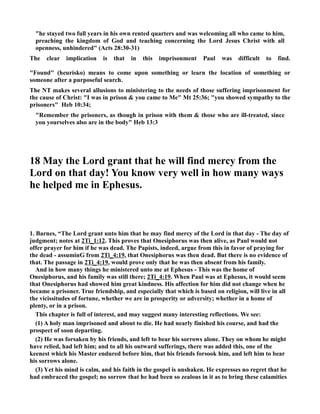 he stayed two full years in his own rented quarters and was welcoming all who came to him, 
preaching the kingdom of God and teaching concerning the Lord Jesus Christ with all 
openness, unhindered (Acts 28:30-31) 
The clear implication is that in this imprisonment Paul was difficult to find. 
Found (heurisko) means to come upon something or learn the location of something or 
someone after a purposeful search. 
The T makes several allusions to ministering to the needs of those suffering imprisonment for 
the cause of Christ: I was in prison  you came to Me Mt 25:36; you showed sympathy to the 
prisoners Heb 10:34; 
Remember the prisoners, as though in prison with them  those who are ill-treated, since 
you yourselves also are in the body Heb 13:3 
18 May the Lord grant that he will find mercy from the 
Lord on that day! You know very well in how many ways 
he helped me in Ephesus. 
1. Barnes, “The Lord grant unto him that he may find mercy of the Lord in that day - The day of 
judgment; notes at 2Ti_1:12. This proves that Onesiphorus was then alive, as Paul would not 
offer prayer for him if he was dead. The Papists, indeed, argue from this in favor of praying for 
the dead - assuminG from 2Ti_4:19, that Onesiphorus was then dead. But there is no evidence of 
that. The passage in 2Ti_4:19, would prove only that he was then absent from his family. 
And in how many things he ministered unto me at Ephesus - This was the home of 
Onesiphorus, and his family was still there; 2Ti_4:19. When Paul was at Ephesus, it would seem 
that Onesiphorus had showed him great kindness. His affection for him did not change when he 
became a prisoner. True friendship, and especially that which is based on religion, will live in all 
the vicissitudes of fortune, whether we are in prosperity or adversity; whether in a home of 
plenty, or in a prison. 
This chapter is full of interest, and may suggest many interesting reflections. We see: 
(1) A holy man imprisoned and about to die. He had nearly finished his course, and had the 
prospect of soon departing. 
(2) He was forsaken by his friends, and left to bear his sorrows alone. They on whom he might 
have relied, had left him; and to all his outward sufferings, there was added this, one of the 
keenest which his Master endured before him, that his friends forsook him, and left him to bear 
his sorrows alone. 
(3) Yet his mind is calm, and his faith in the gospel is unshaken. He expresses no regret that he 
had embraced the gospel; no sorrow that he had been so zealous in it as to bring these calamities 
 