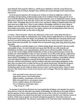 upon himself. That gospel he still loves, and his great solicitude is, that his young friend may 
never shrink from avowing it, though it may call him also to pass through scenes of persecution 
and sorrow. 
(4) In the general apostasy, the turning away of those on whom he might have relied, it is 
refreshing and interesting, to find mention made of one unshaken friend; 2Ti_1:16. He never 
swerved in his affections. He had been kind to him in former years of comparative honor, and he 
did not leave him now in the dark day of adversity. It is always interesting to find true friendship 
in this world - friendship that survives all reverses, and that is willing to manifest itself when the 
great mass turn coldly away. There is such a thing as friendship, and there is such a thing as 
religion, and when they meet and mingle in the same heart, the one strengthens the other; and 
then neither persecution, nor poverty, nor chains, will prevent our doing good to him who is in 
prison and is about to die; see the notes at 2Ti_4:16. 
2. Clarke, “The Lord grant - that he may find mercy of the Lord - Some think that this is a 
prayer to God the Father to communicate grace to him, that he might find mercy in the great day 
at the hand of Jesus Christ the Judge. It is probably only a Hebraism for, God grant that he may 
here be so saved by Divine grace, that in the great day he may receive the mercy of the Lord 
Jesus Christ unto eternal life. See a similar form of expression, Gen_9:16; Gen_19:24; Exo_24:1, 
Exo_24:2. 
It is impossible to read this chapter over without feeling deeply interested for this most noble 
and amiable of men. To what trials did God expose him! His life was a life of perils and 
tribulations, his labors were superabundant, and his success all but incredible. Wherever he 
went, he left a track of light and life behind him. To him, as the grand instrument of God, the 
Gentiles, the whole habitable world, owe their salvation. Yet see him, in his old age, neglected by 
his friends, apparently forsaken of God, and abandoned to the hands of ruthless men; in prison 
and in chains; triumphing over sufferings and death; perfectly unshaken, unstumbled, with the 
evils with which he is obliged to contend, having the fullest persuasion of the truth of the 
doctrines which he had preached, and the strongest and most encouraging anticipation of the 
glory that was about to be revealed. He felt no evil, and he feared none. Sin had lost its power, 
and death its sting; the grave its victory, and hell its horrors. He had the happiness which 
heathenism spoke of, but could not attain, because it knew not the great Source whence it must 
proceed. This God he knew, feared, loved, obeyed, and was happy. Who but the righteous man 
can sing: - 
Felix, qui potuit rerum cognoscere causas; 
Atque metus omnes et inexorabile fatum 
Subjecit pedibus, strepitumque Acherontis avari! - 
Illum non populi fasces, non purpura regum 
Flexit, et infidos agitans discordia fratres; - 
on res Romanae, perituraque regna. 
Virg. Georg. ii. v. 490. 
o murmur is heard from his heart; he is persuaded that all things work together for good to 
them that love God; the miserable uncertainty of friendship, the defection of cowardly brethren, 
and the apostasy of once zealous professors, did not move him. As far as it is lawful, he courts 
death, knowing that to be absent from the body is to be present with the Lord. Glorious system of 
truth by which such an apostle was formed! and glorious apostle by whom this system was 
illustrated and confirmed! The character and conduct of St. Paul must make Christianity doubly 
 
