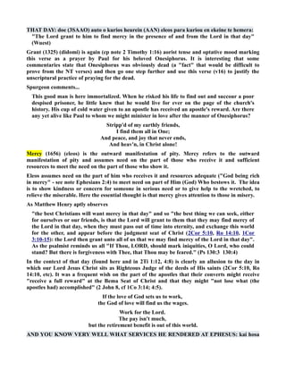 THAT DAY: doe (3SAAO) auto o kurios heurein (AA) eleos para kuriou en ekeine te hemera: 
The Lord grant to him to find mercy in the presence of and from the Lord in that day 
(Wuest) 
Grant (1325) (didomi) is again (cp note 2 Timothy 1:16) aorist tense and optative mood marking 
this verse as a prayer by Paul for his beloved Onesiphorus. It is interesting that some 
commentaries state that Onesiphorus was obviously dead (a fact that would be difficult to 
prove from the T verses) and then go one step further and use this verse (v16) to justify the 
unscriptural practice of praying for the dead. 
Spurgeon comments... 
This good man is here immortalized. When he risked his life to find out and succour a poor 
despised prisoner, he little knew that he would live for ever on the page of the church's 
history. His cup of cold water given to an apostle has received an apostle's reward. Are there 
any yet alive like Paul to whom we might minister in love after the manner of Onesiphorus? 
Stripp'd of my earthly friends, 
I find them all in One; 
And peace, and joy that never ends, 
And heav'n, in Christ alone! 
Mercy (1656) (eleos) is the outward manifestation of pity. Mercy refers to the outward 
manifestation of pity and assumes need on the part of those who receive it and sufficient 
resources to meet the need on the part of those who show it. 
Eleos assumes need on the part of him who receives it and resources adequate (God being rich 
in mercy - see note Ephesians 2:4) to meet need on part of Him (God) Who bestows it. The idea 
is to show kindness or concern for someone in serious need or to give help to the wretched, to 
relieve the miserable. Here the essential thought is that mercy gives attention to those in misery. 
As Matthew Henry aptly observes 
the best Christians will want mercy in that day and so the best thing we can seek, either 
for ourselves or our friends, is that the Lord will grant to them that they may find mercy of 
the Lord in that day, when they must pass out of time into eternity, and exchange this world 
for the other, and appear before the judgment seat of Christ (2Cor 5:10, Ro 14:10, 1Cor 
3:10-15): the Lord then grant unto all of us that we may find mercy of the Lord in that day. 
As the psalmist reminds us all If Thou, LORD, should mark iniquities, O Lord, who could 
stand? But there is forgiveness with Thee, that Thou may be feared. (Ps 130:3 130:4) 
In the context of that day (found here and in 2Ti 1:12, 4:8) is clearly an allusion to the day in 
which our Lord Jesus Christ sits as Righteous Judge of the deeds of His saints (2Cor 5:10, Ro 
14:10, etc). It was a frequent wish on the part of the apostles that their converts might receive 
receive a full reward at the Bema Seat of Christ and that they might not lose what (the 
apostles had) accomplished (2 John 8, cf 1Co 3:14; 4:5). 
If the love of God sets us to work, 
the God of love will find us the wages. 
Work for the Lord. 
The pay isn't much, 
but the retirement benefit is out of this world. 
AD YOU KOW VERY WELL WHAT SERVICES HE REDERED AT EPHESUS: kai hosa 
 