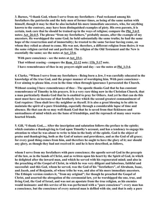 3. Barnes, “I thank God, whom I serve from my forefathers - Paul reckoned among his 
forefathers the patriarchs and the holy men of former times, as being of the same nation with 
himself, though it may be that he also included his more immediate ancestors, who, for anything 
known to the contrary, may have been distinguished examples of piety. His own parents, it is 
certain, took care that he should be trained up in the ways of religion; compare the Phi_3:4-5 
notes; Act_26:4-5. The phrase “from my forefathers,” probably means, after the example of my 
ancestors. He worshipped the same God; he held substantially the same truths; he had the same 
hope of the resurrection and of immortality; he trusted to the same Saviour having come, on 
whom they relied as about to come. His was not, therefore, a different religion from theirs; it was 
the same religion carried out and perfected. The religion of the Old Testament and the ew is 
essentially the same; see the notes at Act_23:6. 
With pure conscience - see the notes at Act_23:1. 
That without ceasing - compare the Rom_12:12 note; 1Th_5:17 note. 
I have remembrance of thee in my prayers night and day - see the notes at Phi_1:3-4. 
4. Clarke, “Whom I serve from my forefathers - Being born a Jew, I was carefully educated in the 
knowledge of the true God, and the proper manner of worshiping him. With pure conscience - 
Ever aiming to please him, even in the time when through ignorance I persecuted the Church. 
Without ceasing I have remembrance of thee - The apostle thanks God that he has constant 
remembrance of Timothy in his prayers. It is a very rare thing now in the Christian Church, that 
a man particularly thanks God that he is enabled to pray for Others. And yet he that can do this 
most must have an increase of that brotherly love which the second greatest commandment of 
God requires: Thou shalt love thy neighbor as thyself. It is also a great blessing to be able to 
maintain the spirit of a pure friendship, especially through a considerable lapse of time and 
absence. He that can do so may well thank God that he is saved from that fickleness and 
unsteadiness of mind which are the bane of friendships, and the reproach of many once warm-hearted 
friends. 
5. Gill, “I thank God,.... After the inscription and salutation follows the preface to the epistle; 
which contains a thanksgiving to God upon Timothy's account, and has a tendency to engage his 
attention to what he was about to write to him in the body of the epistle. God is the object of 
praise and thanksgiving, both as the God of nature and providence, and as the God of all grace; 
for every good thing comes from him, and therefore he ought to have the glory of it; nor should 
any glory, as though they had not received it: and he is here described, as follows, 
whom I serve from my forefathers with pure conscience; the apostle served God in the precepts 
of the law, as in the hands of Christ, and as written upon his heart by the Spirit of God, in which 
he delighted after the inward man, and which he served with his regenerated mind; and also in 
the preaching of the Gospel of Christ, in which he was very diligent and laborious, faithful and 
successful: and this God, whom he served, was the God of his forefathers, of Abraham, Isaac, 
and Jacob, and of Benjamin, of whose tribe he was, and also of his more immediate ancestors. 
The Ethiopic version renders it, from my original; for though he preached the Gospel of 
Christ, and asserted the abrogation of the ceremonial law, yet he worshipped the one, true, and 
living God, the God of Israel, and was not an apostate from the true religion, as his enemies 
would insinuate: and this service of his was performed with a pure conscience: every man has 
a conscience, but the conscience of every natural man is defiled with sin; and that is only a pure 
 