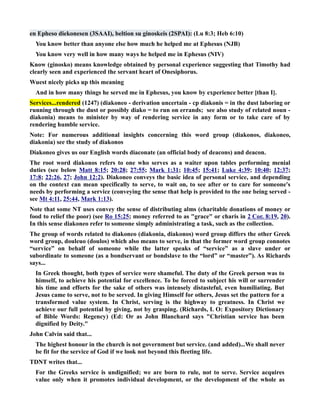 en Epheso diekonesen (3SAAI), beltion su ginoskeis (2SPAI): (Lu 8:3; Heb 6:10) 
You know better than anyone else how much he helped me at Ephesus (JB) 
You know very well in how many ways he helped me in Ephesus (IV) 
Know (ginosko) means knowledge obtained by personal experience suggesting that Timothy had 
clearly seen and experienced the servant heart of Onesiphorus. 
Wuest nicely picks up this meaning 
And in how many things he served me in Ephesus, you know by experience better [than I]. 
Services...rendered (1247) (diakoneo - derivation uncertain - cp diakonis = in the dust laboring or 
running through the dust or possibly diako = to run on errands; see also study of related noun - 
diakonia) means to minister by way of rendering service in any form or to take care of by 
rendering humble service. 
ote: For numerous additional insights concerning this word group (diakonos, diakoneo, 
diakonia) see the study of diakonos 
Diakoneo gives us our English words diaconate (an official body of deacons) and deacon. 
The root word diakonos refers to one who serves as a waiter upon tables performing menial 
duties (see below Matt 8:15; 20:28; 27:55; Mark 1:31; 10:45; 15:41; Luke 4:39; 10:40; 12:37; 
17:8; 22:26, 27; John 12:2). Diakoneo conveys the basic idea of personal service, and depending 
on the context can mean specifically to serve, to wait on, to see after or to care for someone's 
needs by performing a service (conveying the sense that help is provided to the one being served - 
see Mt 4:11, 25:44, Mark 1:13). 
ote that some T uses convey the sense of distributing alms (charitable donations of money or 
food to relief the poor) (see Ro 15:25; money referred to as grace or charis in 2 Cor. 8:19 , 20). 
In this sense diakoneo refer to someone simply administrating a task, such as the collection. 
The group of words related to diakoneo (diakonia, diakonos) word group differs the other Greek 
word group, douleuo (doulos) which also means to serve, in that the former word group connotes 
“service” on behalf of someone while the latter speaks of “service” as a slave under or 
subordinate to someone (as a bondservant or bondslave to the “lord” or “master”). As Richards 
says... 
In Greek thought, both types of service were shameful. The duty of the Greek person was to 
himself, to achieve his potential for excellence. To be forced to subject his will or surrender 
his time and efforts for the sake of others was intensely distasteful, even humiliating. But 
Jesus came to serve, not to be served. In giving Himself for others, Jesus set the pattern for a 
transformed value system. In Christ, serving is the highway to greatness. In Christ we 
achieve our full potential by giving, not by grasping. (Richards, L O: Expository Dictionary 
of Bible Words: Regency) (Ed: Or as John Blanchard says Christian service has been 
dignified by Deity. 
John Calvin said that... 
The highest honour in the church is not government but service. (and added)...We shall never 
be fit for the service of God if we look not beyond this fleeting life. 
TDT writes that... 
For the Greeks service is undignified; we are born to rule, not to serve. Service acquires 
value only when it promotes individual development, or the development of the whole as 
 