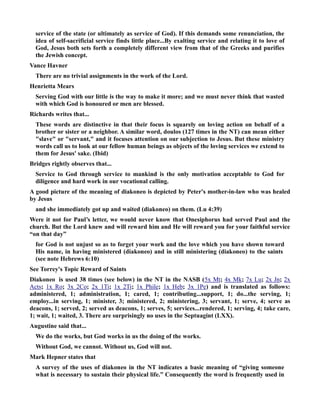 service of the state (or ultimately as service of God). If this demands some renunciation, the 
idea of self-sacrificial service finds little place...By exalting service and relating it to love of 
God, Jesus both sets forth a completely different view from that of the Greeks and purifies 
the Jewish concept. 
Vance Havner 
There are no trivial assignments in the work of the Lord. 
Henrietta Mears 
Serving God with our little is the way to make it more; and we must never think that wasted 
with which God is honoured or men are blessed. 
Richards writes that... 
These words are distinctive in that their focus is squarely on loving action on behalf of a 
brother or sister or a neighbor. A similar word, doulos (127 times in the T) can mean either 
slave or servant, and it focuses attention on our subjection to Jesus. But these ministry 
words call us to look at our fellow human beings as objects of the loving services we extend to 
them for Jesus' sake. (Ibid) 
Bridges rightly observes that... 
Service to God through service to mankind is the only motivation acceptable to God for 
diligence and hard work in our vocational calling. 
A good picture of the meaning of diakoneo is depicted by Peter's mother-in-law who was healed 
by Jesus 
and she immediately got up and waited (diakoneo) on them. (Lu 4:39) 
Were it not for Paul’s letter, we would never know that Onesiphorus had served Paul and the 
church. But the Lord knew and will reward him and He will reward you for your faithful service 
“on that day” 
for God is not unjust so as to forget your work and the love which you have shown toward 
His name, in having ministered (diakoneo) and in still ministering (diakoneo) to the saints 
(see note Hebrews 6:10) 
See Torrey's Topic Reward of Saints 
Diakoneo is used 38 times (see below) in the T in the ASB ( 5x M t ; 4x M k ; 7x L u ; 2x J n ; 2x 
A c ts ; 1x R o ; 3x 2 Co ; 2x 1 Ti ; 1x 2 Ti ; 1x P hile ; 1x H eb ; 3x 1 Pe ) and is translated as follows: 
administered, 1; administration, 1; cared, 1; contributing...support, 1; do...the serving, 1; 
employ...in serving, 1; minister, 3; ministered, 2; ministering, 3; servant, 1; serve, 4; serve as 
deacons, 1; served, 2; served as deacons, 1; serves, 5; services...rendered, 1; serving, 4; take care, 
1; wait, 1; waited, 3. There are surprisingly no uses in the Septuagint (LXX). 
Augustine said that... 
We do the works, but God works in us the doing of the works. 
Without God, we cannot. Without us, God will not. 
Mark Hepner states that 
A survey of the uses of diakoneo in the T indicates a basic meaning of “giving someone 
what is necessary to sustain their physical life.” Consequently the word is frequently used in 
 
