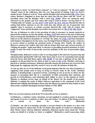 the gospels to mean “set food before someone” or “wait on someone.” In Mt. 4:11 angels 
“attend” Jesus in the wilderness after his very long period of fasting. Later on, Peter’s 
mother-in-law “begins to wait on” Jesus and his disciples after being healed (Mk. 1:31). Luke 
relates Martha’s complaint to Jesus that her sister has left her alone with the “work” of 
providing Jesus and his disciples with a meal (Lk. 10:40). There are numerous other 
references in the gospels and Acts where this word is used to denote “serving food to” or 
“waiting table on” people, e.g. Lk. 12:37; 17:8; 22:27; Jn. 12:2; Acts 6:2. Beyond the idea of 
setting food before someone to eat, the word may also denote any act of generosity that 
supplies what is necessary to sustain everyday physical life. Luke tells of women who 
“supported” Jesus and his disciples out of their own means (8:3; cf. Mt. 27:55; Mk. 15:41). 
The use of diakoneo to refer to the provision of what is necessary to sustain material or 
physical life continues on into the epistles. In Rom. 15:25 Paul refers to his task of delivering 
and overseeing the distribution of an offering to alleviate the material needs of impoverished 
believers in the church in Jerusalem as “serving” the saints. In 2 Tim. 1:18 Paul remembers 
with fondness Onesiphorus for the many ways he helped Paul in Ephesus, surely a reference 
to service aimed at meeting the practical needs of staying alive. Finally, the author of 
Hebrews reassures his readers that God will not forget their past and current practice of 
“helping his people,” again most likely a reference to providing practical assistance to God’s 
people to meet the needs of day-to-day survival, probably in the face of persecution (Heb. 
6:10). 
Metaphorically, diakoneō is used to refer to serving people in the interests of preserving and 
enhancing their spiritual life with God. Thus Jesus came to serve by ransoming God’s people 
from the forces that held them captive (Mt. 20:28). It was also a spiritual service that the 
prophets of old provided for the saints in ages to come (1 Pet. 1:12). Whether referring to 
physical or spiritual sustenance, diakoneō generally denotes the practical acts of service that 
help people by supplying what they need to ‘carry on with’ the business of daily life... 
To sum up, this survey of the diakonia word group indicates that the core idea of ministry is 
supplying what people need to keep on living as Christ’s body in the world. Christian 
ministry is fundamentally a practical activity, consisting of acts of service to others for the 
purpose of sustaining their life as a community of faith, promoting their maturity and 
growth in Christ-likeness, and enhancing their ability to carry on the mission of Christ. 
Ministry is obedient service done on behalf of the Master for the benefit of his people. 
Ministry is making the needs of fellow believers equivalent to the command of the Lord 
Himself and willingly distributing to them what the Master has placed in their hands to meet 
those needs. (Ashland Theological Journal Volume 37:51ff. 2005) 
SERVAT 
SYOYMS 
There are several synonyms used in the T to describe service or ministry. 
(1) Diakonos - a minister, waiter, attendant, servant (applied to a teacher, pastor or deacon), 
and speaks of service or ministry to other men and women as objects of the loving services 
we extend to them for Jesus' sake. (Richards) 
(2) Doulos - one who is in bondage and thus a servant related to the master as a slave who 
must at all times be subservient. In the T doulos often speaks of a believer's submission to 
their Master Jesus, whereas diakonos (diakonia, diakoneo) speaks more about the loving 
action on behalf of a brother or sister or neighbor (Richards) a motif concerning which 
 