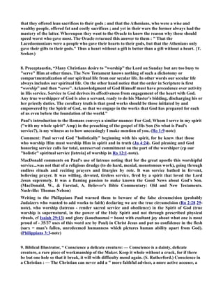 that they offered lean sacrifices to their gods ; and that the Athenians, who were a wise and 
wealthy people, offered fat and costly sacrifices ; and yet in their wars the former always had the 
mastery of the latter. Whereupon they went to the Oracle to know the reason why those should 
speed worst who gave most. The Oracle returned this answer to them :  That the 
Lacedoemonians were a people who gave their hearts to their gods, but that the Athenians only 
gave their gifts to their gods. Thus a heart without a gift is better than a gift without a heart. {T. 
Seeker.) 
8. Preceptaustin, “Many Christians desire to worship the Lord on Sunday but are too busy to 
serve Him at other times. The ew Testament knows nothing of such a dichotomy or 
compartmentalization of our spiritual life from our secular life. In other words our secular life 
always includes our spiritual life. On the other hand notice that the order in Scripture is first 
“worship” and then “serve”. Acknowledgment of God Himself must have precedence over activity 
in His service. Service to God derives its effectiveness from engagement of the heart with God. 
Any true worshipper of God is also a servant, ready to do his Master's bidding, discharging his or 
her priestly duties. The corollary truth is that good works should be those initiated by and 
empowered by the Spirit of God, so that we engage in the works that God has prepared for each 
of us even before the foundation of the world.” 
Paul's introduction to the Romans conveys a similar nuance: For God, Whom I serve in my spirit 
(with my whole spirit Amp) in the preaching of the gospel of His Son (So what is Paul's 
service?), is my witness as to how unceasingly I make mention of you. (Ro 1:9-note) 
Comment: Paul served God holistically beginning with his spirit, for he knew that those 
who worship Him must worship Him in spirit and in truth (Jn 4:24). God pleasing and God 
honoring service calls for total, unreserved commitment on the part of the worshiper (cp our 
holistic spiritual service [latreia] of worship in Ro 12:1-note). 
MacDonald comments on Paul's use of latreuo noting that for the great apostle this worshipful 
service...was not that of a religious drudge (to do hard, menial, monotonous work), going through 
endless rituals and reciting prayers and liturgies by rote. It was service bathed in fervent, 
believing prayer. It was willing, devoted, tireless service, fired by a spirit that loved the Lord 
Jesus supremely. It was a flaming passion to make known the Good ews about God’s Son. 
(MacDonald, W.,  Farstad, A. Believer's Bible Commentary: Old and ew Testaments. 
ashville: Thomas elson) 
Writing to the Philippians Paul warned them to beware of the false circumcision (probably 
Judaizers who wanted to add works to faith) declaring we are the true circumcision (Ro 2:28 29- 
note), who worship (latreuo - render sacred service and obedience) in the Spirit of God (true 
worship is supernatural, in the power of the Holy Spirit and not through prescribed physical 
rituals, cf Isaiah 29:13) and glory (kauchaomai = boast with exultant joy about what one is most 
proud of - 35/37 uses of this word are by Paul) in Christ Jesus and put no confidence in the flesh 
(sarx = man’s fallen, unredeemed humanness which pictures human ability apart from God). 
(Philippians 3:3-note) 
9. Biblical Illustrator, “ Conscience a delicate creature: — Conscience is a dainty, delicate 
creature, a rare piece of workmanship of the Maker. Keep it whole without a crack, for if there 
be but one hole so that it break, it will with difficulty mend again. (S. Rutherford.) Conscience in 
a Christian : — The Christian can never add a  more faithful adviser, a more active accuser, a 
 