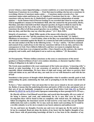severer witness, a more impartial judge, a sweeter comforter, or a more inexorable enemy. {Bp. 
Sanderson.) Conscience in everything : — Trust that man in nothing who has not a conscience in 
everything. (Sterne.) Conscience makes saints : — Conscience makes cowards of us ; but 
conscience makes saints and heroes too. (J. Lightfoot.) Conscience hurt by sin: — Hurt not your 
conscience with any known sin. (S. Rutherford.) A good conscience independent of outside 
opinion: — In the famous trial of Warren Eastings it was recorded that when he was put on his 
trial in magnificent a manner in Westminster Hall, after the counsel for the prosecution, Burke, 
Sheridan, and others had delivered their eloquent speeches, he began to think he must be the 
greatest criminal on the face of the earth ; but he related that when he turned to his own 
conscience the effect of all those grand speeches was as nothing.  I felt, he said,  that I had 
done my duty, and that they may say what they please. {J. C. Ryle, D.D.) 
Integrity of conscience: — Hugh Miller speaks of the mason with whom he served his 
apprenticeship as one who put his conscience into every stone that he laid. (S. Smiles.) 
Obedience to conscience : — Lord Erskine, when at the Bar, was remarkable for the fearlessness 
with which he contended against the Bench. In a contest he had with Lord Kenyon he explained 
tbe rule and conduct at the Bar in the following terms :  It was, said he,  the first command 
and counsel of my youth always to do what my conscience told me to be my duty, and leave the 
consequences to God. I have hitherto followed it, and have no reason to complain that any 
obedience to it has been even a temporal sacrifice ; I have found it, on the contrary, the road to 
prosperity and wealth, and I shall point it out as such to my children. {W. Baxendale.) 
10. Preceptaustin, “Webster defines conscience as the sense or consciousness of the moral 
goodness or blameworthiness of one’s own conduct, intentions, or character together with a 
feeling of obligation to do right or be good. 
The Greek noun suneidesis is the exact counterpart of the Latin con-science, “a knowing with,” a 
shared or joint knowledge. It is our awareness of ourselves in all the relationships of life, 
especially ethical relationships. We have ideas of right and wrong; and when we perceive their 
truth and claims on us, and will not obey, our souls are at war with themselves and with the law 
of God 
Suneidesis is that process of thought which distinguishes what it considers morally good or bad, 
commending the good, condemning the bad, and so prompting to do the former and avoid the 
latter. 
To have a clear conscience does not mean that we have never sinned or do not commit acts of 
sin. Rather, it means that the underlying direction and motive of life is to obey and please God, so 
that acts of sin are habitually recognized as such and faced before God (1Jn 1:9, cp David's 
attitude Ps 139:23 24, cp Ps 19:13-note) Spurgeon commenting on these passages in Ps 139 says... 
He (David) will have God Himself search him, and search him thoroughly, till every point of 
his being is known, and read, and understood; for he is sure that even by such an 
investigation there will be found in him no complicity with wicked men. He challenges the 
fullest investigation, the innermost search: he had need be a true man who can put himself 
deliberately into such a crucible. Yet we may each one desire such searching; for it would be 
a terrible calamity to us for sin to remain in our hearts unknown and undiscovered. 
Try me, and know my thoughts. Exercise any and every test upon me. By fire and by water 
let me be examined. Read not alone the desires of my heart, but the fugitive thoughts of my 
head. Know with all penetrating knowledge all that is or has been in the chambers of my 
 