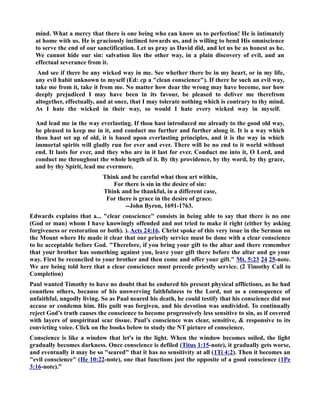 mind. What a mercy that there is one being who can know us to perfection! He is intimately 
at home with us. He is graciously inclined towards us, and is willing to bend His omniscience 
to serve the end of our sanctification. Let us pray as David did, and let us be as honest as he. 
We cannot hide our sin: salvation lies the other way, in a plain discovery of evil, and an 
effectual severance from it. 
And see if there be any wicked way in me. See whether there be in my heart, or in my life, 
any evil habit unknown to myself (Ed: cp a clean conscience). If there be such an evil way, 
take me from it, take it from me. o matter how dear the wrong may have become, nor how 
deeply prejudiced I may have been in its favour, be pleased to deliver me therefrom 
altogether, effectually, and at once, that I may tolerate nothing which is contrary to thy mind. 
As I hate the wicked in their way, so would I hate every wicked way in myself. 
And lead me in the way everlasting. If thou hast introduced me already to the good old way, 
be pleased to keep me in it, and conduct me further and further along it. It is a way which 
thou hast set up of old, it is based upon everlasting principles, and it is the way in which 
immortal spirits will gladly run for ever and ever. There will be no end to it world without 
end. It lasts for ever, and they who are in it last for ever. Conduct me into it, O Lord, and 
conduct me throughout the whole length of it. By thy providence, by thy word, by thy grace, 
and by thy Spirit, lead me evermore. 
Think and be careful what thou art within, 
For there is sin in the desire of sin: 
Think and be thankful, in a different case, 
For there is grace in the desire of grace. 
--John Byron, 1691-1763. 
Edwards explains that a... clear conscience consists in being able to say that there is no one 
(God or man) whom I have knowingly offended and not tried to make it right (either by asking 
forgiveness or restoration or both). ). Acts 24:16. Christ spoke of this very issue in the Sermon on 
the Mount where He made it clear that our priestly service must be done with a clear conscience 
to be acceptable before God. Therefore, if you bring your gift to the altar and there remember 
that your brother has something against you, leave your gift there before the altar and go your 
way. First be reconciled to your brother and then come and offer your gift. Mt. 5:23 24 25-note. 
We are being told here that a clear conscience must precede priestly service. (2 Timothy Call to 
Completion) 
Paul wanted Timothy to have no doubt that he endured his present physical afflictions, as he had 
countless others, because of his unswerving faithfulness to the Lord, not as a consequence of 
unfaithful, ungodly living. So as Paul neared his death, he could testify that his conscience did not 
accuse or condemn him. His guilt was forgiven, and his devotion was undivided. To continually 
reject God’s truth causes the conscience to become progressively less sensitive to sin, as if covered 
with layers of unspiritual scar tissue. Paul’s conscience was clear, sensitive,  responsive to its 
convicting voice. Click on the books below to study the T picture of conscience. 
Conscience is like a window that let's in the light. When the window becomes soiled, the light 
gradually becomes darkness. Once conscience is defiled (Titus 1:15-note), it gradually gets worse, 
and eventually it may be so seared that it has no sensitivity at all (1Ti 4:2). Then it becomes an 
evil conscience (He 10:22-note), one that functions just the opposite of a good conscience (1Pe 
3:16-note).” 
 